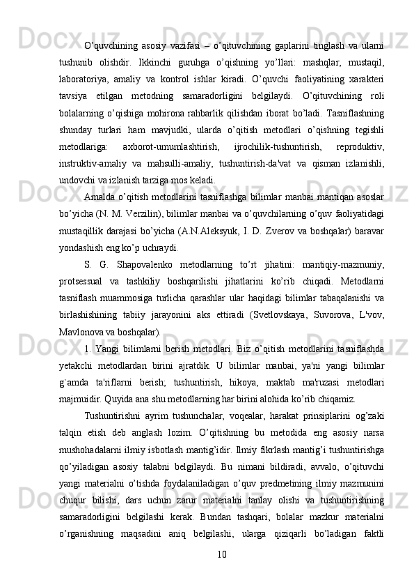 O’quvchining   asosiy   vazifasi   –   o’qituvchining   gaplarini   tinglash   va   ularni
tushunib   olishdir.   Ikkinchi   guruhga   o’qishning   yo’llari:   mashqlar,   mustaqil,
laboratoriya,   amaliy   va   kontrol   ishlar   kiradi.   O’quvchi   faoliyatining   xarakteri
tavsiya   etilgan   metodning   samaradorligini   belgilaydi.   O’qituvchining   roli
bolalarning   o’qishiga   mohirona   rahbarlik   qilishdan   iborat   bo’ladi.   Tasniflashning
shunday   turlari   ham   mavjudki,   ularda   o’qitish   metodlari   o’qishning   tegishli
metodlariga:   axborot-umumlashtirish,   ijrochilik-tushuntirish,   reproduktiv,
instruktiv-amaliy   va   mahsulli-amaliy,   tushuntirish-da'vat   va   qisman   izlanishli,
undovchi va izlanish tarziga mos keladi. 
Amalda   o’qitish   metodlarini   tasniflashga   bilimlar   manbai   mantiqan   asoslar
bo’yicha (N. M. Verzilin), bilimlar manbai va o’quvchilarning o’quv faoliyatidagi
mustaqillik   darajasi   bo’yicha   (A.N.Aleksyuk,   I.   D.   Zverov   va   boshqalar)   baravar
yondashish eng ko’p uchraydi. 
S.   G.   Shapovalenko   metodlarning   to’rt   jihatini:   mantiqiy-mazmuniy,
protsessual   va   tashkiliy   boshqarilishi   jihatlarini   ko’rib   chiqadi.   Metodlarni
tasniflash   muammosiga   turlicha   qarashlar   ular   haqidagi   bilimlar   tabaqalanishi   va
birlashishining   tabiiy   jarayonini   aks   ettiradi   (Svetlovskaya,   Suvorova,   L'vov,
Mavlonova va boshqalar).
1.   Yangi   bilimlarni   berish   metodlari.   Biz   o’qitish   metodlarini   tasniflashda
yetakchi   metodlardan   birini   ajratdik.   U   bilimlar   manbai,   ya'ni   yangi   bilimlar
g`amda   ta'riflarni   berish;   tushuntirish,   hikoya,   maktab   ma'ruzasi   metodlari
majmuidir. Quyida ana shu metodlarning har birini alohida ko’rib chiqamiz. 
Tushuntirishni   ayrim   tushunchalar,   voqealar,   harakat   prinsiplarini   og’zaki
talqin   etish   deb   anglash   lozim.   O’qitishning   bu   metodida   eng   asosiy   narsa
mushohadalarni ilmiy isbotlash mantig’idir. Ilmiy fikrlash mantig’i tushuntirishga
qo’yiladigan   asosiy   talabni   belgilaydi.   Bu   nimani   bildiradi,   avvalo,   o’qituvchi
yangi   materialni   o’tishda   foydalaniladigan   o’quv   predmetining   ilmiy   mazmunini
chuqur   bilishi,   dars   uchun   zarur   materialni   tanlay   olishi   va   tushuntirishning
samaradorligini   belgilashi   kerak.   Bundan   tashqari,   bolalar   mazkur   materialni
o’rganishning   maqsadini   aniq   belgilashi,   ularga   qiziqarli   bo’ladigan   faktli
10 