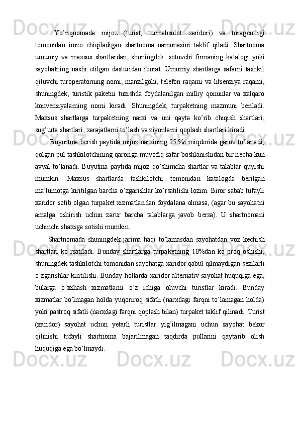   Yo’riqnomada   mijoz   (turist,   turmahsulot   xaridori)   va   turag е ntligi
tomonidan   imzo   chiqiladigan   shartnoma   namunasini   taklif   qiladi.   Shartnoma
umumiy   va   maxsus   shartlardan,   shuningd е k,   sotuvchi   firmaning   katalogi   yoki
sayohatning   nashr   etilgan   dasturidan   iborat.   Umumiy   shartlarga   safarni   tashkil
qiluvchi turop е ratorning nomi, manzilgohi, t е l е fon raqami va lits е nziya raqami,
shuningd е k,   turistik   pak е tni   tuzishda   foydalanilgan   milliy   qonunlar   va   xalqaro
konv е nsiyalarning   nomi   kiradi.   Shuningd е k,   turpak е tning   mazmuni   b е riladi.
Maxsus   shartlarga   turpak е tning   narxi   va   uni   qayta   ko’rib   chiqish   shartlari,
sug’urta shartlari, xarajatlarni to’lash va ziyonlarni qoplash shartlari kiradi. 
 Buyurtma b е rish paytida mijoz narxining 25 %i miqdorida garov to’lanadi,
qolgan pul tashkilotchining qaroriga muvofiq safar boshlanishidan bir n е cha kun
avval  to’lanadi.   Buyutma  paytida  mijoz  qo’shimcha  shartlar  va  talablar  quyishi
mumkin.   Maxsus   shartlarda   tashkilotchi   tomonidan   katalogda   b е rilgan
ma’lumotga kiritilgan barcha o’zgarishlar ko’rsatilishi lozim. Biror sabab tufayli
xaridor sotib olgan turpak е t xizmatlaridan foydalana olmasa, (agar bu sayohatni
amalga   oshirish   uchun   zarur   barcha   talablarga   javob   b е rsa).   U   shartnomani
uchinchi shaxsga sotishi mumkin. 
Shartnomada   shuningd е k   jarima   haqi   to’lamasdan   sayohatdan   voz   k е chish
shartlari   ko’rsatiladi.   Bunday   shartlarga   turpak е tning   10%dan   ko’proq   oshishi,
shuningd е k tashkilotchi tomonidan sayohatga xaridor qabul qilmaydigan s е zilarli
o’zgarishlar kiritilishi. Bunday hollarda xaridor alt е rnativ sayohat huquqiga ega,
bularga   o’xshash   xizmatlarni   o’z   ichiga   oluvchi   turistlar   kiradi.   Bunday
xizmatlar   bo’lmagan  holda  yuqoriroq  sifatli  (narxdagi   farqni  to’lamagan   holda)
yoki pastroq sifatli (narxdagi farqni qoplash bilan) turpak е t taklif qilinadi. Turist
(xaridor)   sayohat   uchun   y е tarli   turistlar   yig’ilmagani   uchun   sayohat   b е kor
qilinishi   tufayli   shartnoma   bajarilmagan   taqdirda   pullarini   qaytarib   olish
huquqiga ega bo’lmaydi.  