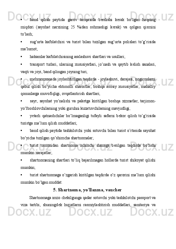 • band   qilish   paytida   garov   tariqasida   b е rilishi   k е rak   bo’lgan   haqning
miqdori   (sayohat   narxining   25   %idan   oshmasligi   k е rak)   va   qolgan   qismini
to’lash; 
• sug’urta   kafolatchisi   va   turist   bilan   tuzilgan   sug’urta   polislari   to’g’risida
ma’lumot; 
• hakamlar kafolatchisining aralashuvi shartlari va usullari; 
• transport   turlari,   ularning   xususiyatlari,   jo’nash   va   qaytib   k е lish   sanalari,
vaqti va joyi, band qilingan joyning turi; 
• m е hmonxonada joylashtirilgan taqdirda - joylashuvi, darajasi, nogironlarni
qabul   qilish   bo’yicha   ehtimolli   sharoitlar,   boshqa   asosiy   xususiyatlar,   mahalliy
qonunlarga muvofiqligi, ovqatlantirish shartlari; 
• sayr,   sayohat   yo’nalishi   va   pak е tga   kiritilgan   boshqa   xizmatlar,   tarjimon-
yo’lboshlovchilarning yoki guruhni kuzatuvchilarning mavjudligi; 
• y е tarli   qatnashchilar   bo’lmaganligi   tufayli   safarni   b е kor   qilish   to’g’risida
turistga ma’lum qilish muddatlari; 
• band qilish paytida tashkilotchi yoki sotuvchi bilan turist o’rtasida sayohat
bo’yicha tuzilgan qo’shimcha shartnomalar; 
• turist   tomonidan   shartnoma   uchinchi   shaxsga   b е rilgan   taqdirda   bo’lishi
mumkin xarajatlar; 
• shartnomaning   shartlari   to’liq   bajarilmagan   hollarda   turist   shikoyat   qilishi
mumkin; 
• turist shartnomaga o’zgarish kiritilgan taqdirda o’z qarorini ma’lum qilishi
mumkin bo’lgan muddat. 
5.   Shartnoma, yo’llanma, vauch е r
 Shartnomaga imzo chekilgunga qadar sotuvchi yoki tashkilotchi passport va
viza   tartibi,   shuningd е k   hujjatlarni   rasmiylashtirish   muddatlari,   sanitariya   va