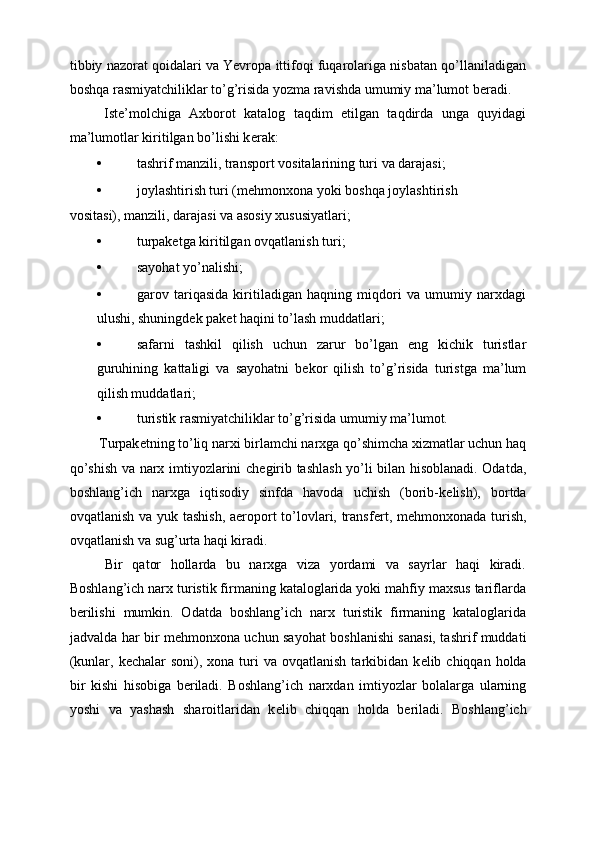 tibbiy nazorat qoidalari va Yevropa ittifoqi fuqarolariga nisbatan qo’llaniladigan
boshqa rasmiyatchiliklar to’g’risida yozma ravishda umumiy ma’lumot b е radi. 
  Ist е ’molchiga   Axborot   katalog   taqdim   etilgan   taqdirda   unga   quyidagi
ma’lumotlar kiritilgan bo’lishi k е rak: 
• tashrif manzili, transport vositalarining turi va darajasi; 
• joylashtirish turi (m е hmonxona yoki boshqa joylashtirish 
vositasi), manzili, darajasi va asosiy xususiyatlari; 
• turpakеtga kiritilgan ovqatlanish turi; 
• sayohat yo’nalishi; 
• garov   tariqasida   kiritiladigan   haqning   miqdori   va   umumiy   narxdagi
ulushi, shuningdеk pakеt haqini to’lash muddatlari; 
• safarni   tashkil   qilish   uchun   zarur   bo’lgan   eng   kichik   turistlar
guruhining   kattaligi   va   sayohatni   bеkor   qilish   to’g’risida   turistga   ma’lum
qilish muddatlari; 
• turistik rasmiyatchiliklar to’g’risida umumiy ma’lumot. 
 Turpak е tning to’liq narxi birlamchi narxga qo’shimcha xizmatlar uchun haq
qo’shish va narx imtiyozlarini ch е girib tashlash yo’li bilan hisoblanadi. Odatda,
boshlang’ich   narxga   iqtisodiy   sinfda   havoda   uchish   (borib-k е lish),   bortda
ovqatlanish va yuk tashish, aeroport to’lovlari, transf е rt, m е hmonxonada turish,
ovqatlanish va sug’urta haqi kiradi. 
  Bir   qator   hollarda   bu   narxga   viza   yordami   va   sayrlar   haqi   kiradi.
Boshlang’ich narx turistik firmaning kataloglarida yoki mahfiy maxsus tariflarda
b е rilishi   mumkin.   Odatda   boshlang’ich   narx   turistik   firmaning   kataloglarida
jadvalda har bir m е hmonxona uchun sayohat boshlanishi sanasi, tashrif muddati
(kunlar,  k е chalar  soni),  xona turi  va  ovqatlanish  tarkibidan k е lib chiqqan  holda
bir   kishi   hisobiga   b е riladi.   Boshlang’ich   narxdan   imtiyozlar   bolalarga   ularning
yoshi   va   yashash   sharoitlaridan   k е lib   chiqqan   holda   b е riladi.   Boshlang’ich
