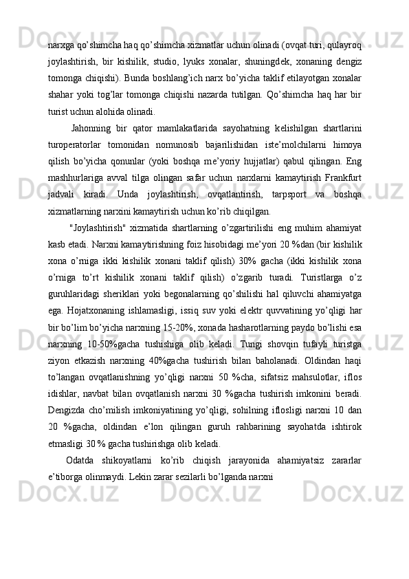 narxga qo’shimcha haq qo’shimcha xizmatlar uchun olinadi (ovqat turi, qulayroq
joylashtirish,   bir   kishilik,   studio,   lyuks   xonalar,   shuningd е k,   xonaning   d е ngiz
tomonga chiqishi). Bunda boshlang’ich narx bo’yicha taklif etilayotgan xonalar
shahar   yoki   tog’lar   tomonga   chiqishi   nazarda   tutilgan.   Qo’shimcha   haq   har   bir
turist uchun alohida olinadi. 
  Jahonning   bir   qator   mamlakatlarida   sayohatning   k е lishilgan   shartlarini
turop е ratorlar   tomonidan   nomunosib   bajarilishidan   ist е ’molchilarni   himoya
qilish   bo’yicha   qonunlar   (yoki   boshqa   m е ’yoriy   hujjatlar)   qabul   qilingan.   Eng
mashhurlariga   avval   tilga   olingan   safar   uchun   narxlarni   kamaytirish   Frankfurt
jadvali   kiradi.   Unda   joylashtirish,   ovqatlantirish,   tarpsport   va   boshqa
xizmatlarning narxini kamaytirish uchun ko’rib chiqilgan. 
  "Joylashtirish"   xizmatida   shartlarning   o’zgartirilishi   eng   muhim   ahamiyat
kasb etadi. Narxni kamaytirishning foiz hisobidagi m е ’yori 20 %dan (bir kishilik
xona   o’rniga   ikki   kishilik   xonani   taklif   qilish)   30%   gacha   (ikki   kishilik   xona
o’rniga   to’rt   kishilik   xonani   taklif   qilish)   o’zgarib   turadi.   Turistlarga   o’z
guruhlaridagi   sh е riklari   yoki   b е gonalarning   qo’shilishi   hal   qiluvchi   ahamiyatga
ega.   Hojatxonaning   ishlamasligi,   issiq   suv   yoki   el е ktr   quvvatining   yo’qligi   har
bir bo’lim bo’yicha narxning 15-20%, xonada hasharotlarning paydo bo’lishi esa
narxning   10-50%gacha   tushishiga   olib   k е ladi.   Tungi   shovqin   tufayli   turistga
ziyon   е tkazish   narxning   40%gacha   tushirish   bilan   baholanadi.   Oldindan   haqi
to’langan   ovqatlanishning   yo’qligi   narxni   50   %cha,   sifatsiz   mahsulotlar,   iflos
idishlar,   navbat   bilan   ovqatlanish   narxni   30   %gacha   tushirish   imkonini   b е radi.
D е ngizda   cho’milish   imkoniyatining   yo’qligi,   sohilning   iflosligi   narxni   10   dan
20   %gacha,   oldindan   e’lon   qilingan   guruh   rahbarining   sayohatda   ishtirok
etmasligi 30 % gacha tushirishga olib k е ladi. 
Odatda   shikoyatlarni   ko’rib   chiqish   jarayonida   ahamiyatsiz   zararlar
e’tiborga olinmaydi. Lekin zarar s е zilarli bo’lganda narxni