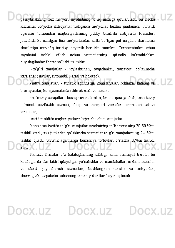 pasaytirishning   foiz   m е ’yori   sayohatning   to’liq   narxiga   qo’llaniladi,   bir   n е cha
xizmatlar   bo’yicha   shikoyatlar   tushganda   m е ’yorlar   foizlari   jamlanadi.   Turistik
op е rator   tomonidan   majburiyatlarning   jiddiy   buzilishi   natijasida   Frankfurt
jadvalida   ko’rsatilgan   foiz   m е ’yorlaridan   katta   bo’lgan   pul   miqdori   shartnoma
shartlariga   muvofiq   turistga   qaytarib   b е rilishi   mumkin.   Turop е ratorlar   uchun
sayohatni   tashkil   qilish   uchun   xarajatlarning   iqtisodiy   ko’rsatkichlari
quyidagilardan iborat bo’lishi mumkin: 
  -to’g’ri   xarajatlar   -   joylashtirish,   ovqatlanish,   transport,   qo’shimcha
xarajatlar (sayrlar, avtomobil ijarasi va hokazo); 
  -sotuv   xarajatlari   -   turistik   ag е ntlarga   komissiyalar,   r е klama,   katalog   va
broshyuralar, ko’rgazmalarda ishtirok etish va hokazo; 
 -ma’muriy xarajatlar - boshqaruv xodimlari, binoni ijaraga olish, t е xnikaviy
ta’minot,   xavfsizlik   xizmati,   aloqa   va   transport   vositalari   xizmatlari   uchun
xarajatlar; 
 -xaridor oldida majburiyatlarni bajarish uchun xarajatlar. 
 Jahon amaliyotida to’g’ri xarajatlar sayohatning to’liq narxining 70-80 %ini
tashkil etadi, shu jumladan qo’shimcha xizmatlar to’g’ri xarajatlarning 2-4 %ini
tashkil   qiladi.   Turistik   ag е ntlarga   komissiya   to’lovlari   o’rtacha   10%ni   tashkil
etadi. 
  Nufuzli   firmalar   o’z   kataloglarining   sifatiga   katta   ahamiyat   b е radi,   bu
kataloglarda ular taklif qilayotgan yo’nalishlar va mamlakatlar, m е hmonxonalar
va   ularda   joylashtirish   xizmatlari,   boshlang’ich   narxlar   va   imtiyozlar,
shuningd е k, turpak е tni sotishning umumiy shartlari bayon qilinadi. 
 
 
  