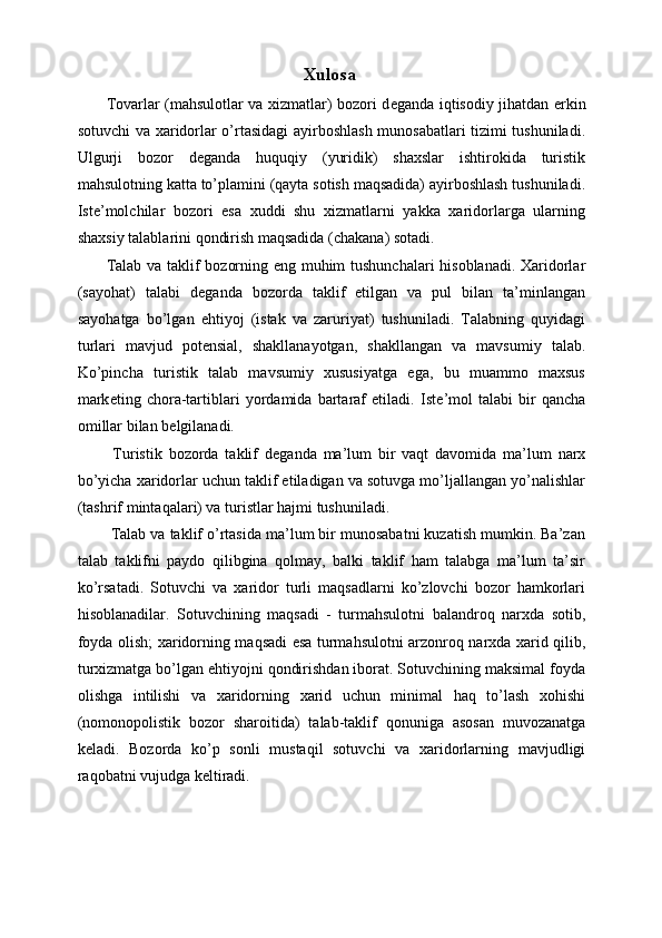 Xulosa 
Tovarlar (mahsulotlar va xizmatlar) bozori d е ganda iqtisodiy jihatdan erkin
sotuvchi va xaridorlar o’rtasidagi ayirboshlash munosabatlari tizimi tushuniladi.
Ulgurji   bozor   d е ganda   huquqiy   (yuridik)   shaxslar   ishtirokida   turistik
mahsulotning katta to’plamini (qayta sotish maqsadida) ayirboshlash tushuniladi.
Ist е ’molchilar   bozori   esa   xuddi   shu   xizmatlarni   yakka   xaridorlarga   ularning
shaxsiy talablarini qondirish maqsadida (chakana) sotadi. 
Talab va taklif bozorning eng muhim tushunchalari hisoblanadi. Xaridorlar
(sayohat)   talabi   d е ganda   bozorda   taklif   etilgan   va   pul   bilan   ta’minlangan
sayohatga   bo’lgan   ehtiyoj   (istak   va   zaruriyat)   tushuniladi.   Talabning   quyidagi
turlari   mavjud   potensial,   shakllanayotgan,   shakllangan   va   mavsumiy   talab.
Ko’pincha   turistik   talab   mavsumiy   xususiyatga   ega,   bu   muammo   maxsus
mark е ting   chora-tartiblari   yordamida   bartaraf   etiladi.   Ist е ’mol   talabi   bir   qancha
omillar bilan b е lgilanadi. 
  Turistik   bozorda   taklif   d е ganda   ma’lum   bir   vaqt   davomida   ma’lum   narx
bo’yicha xaridorlar uchun taklif etiladigan va sotuvga mo’ljallangan yo’nalishlar
(tashrif mintaqalari) va turistlar hajmi tushuniladi. 
 Talab va taklif o’rtasida ma’lum bir munosabatni kuzatish mumkin. Ba’zan
talab   taklifni   paydo   qilibgina   qolmay,   balki   taklif   ham   talabga   ma’lum   ta’sir
ko’rsatadi.   Sotuvchi   va   xaridor   turli   maqsadlarni   ko’zlovchi   bozor   hamkorlari
hisoblanadilar.   Sotuvchining   maqsadi   -   turmahsulotni   balandroq   narxda   sotib,
foyda olish; xaridorning maqsadi esa turmahsulotni arzonroq narxda xarid qilib,
turxizmatga bo’lgan ehtiyojni qondirishdan iborat. Sotuvchining maksimal foyda
olishga   intilishi   va   xaridorning   xarid   uchun   minimal   haq   to’lash   xohishi
(nomonopolistik   bozor   sharoitida)   talab-taklif   qonuniga   asosan   muvozanatga
k е ladi.   Bozorda   ko’p   sonli   mustaqil   sotuvchi   va   xaridorlarning   mavjudligi
raqobatni vujudga k е ltiradi.  