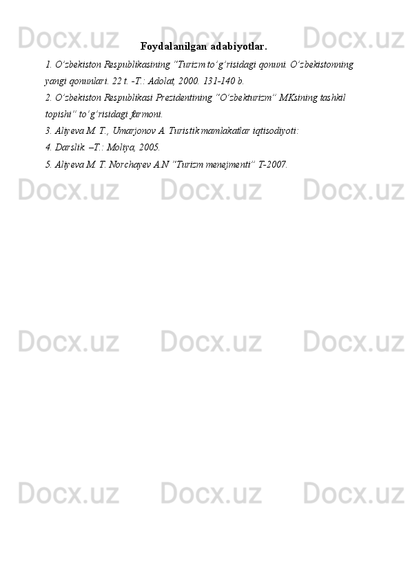 Foydalanilgan adabiyotlar. 
1. O’zbekiston Respublikasining “Turizm to’g’risidagi qonuni. O’zbekistonning 
yangi qonunlari. 22 t. -T.: Adolat, 2000.  131-140 b. 
2. O’zbekiston Respublikasi Prezidentining “O’zbekturizm” MKsining tashkil 
topishi” to’g’risidagi farmoni. 
3. Aliyeva M. T., Umarjonov A. Turistik mamlakatlar iqtisodiyoti: 
4. Darslik. –T.: Moliya, 2005. 
5. Aliyeva M. T. Norchayev A.N “Turizm menejmenti” T-2007.