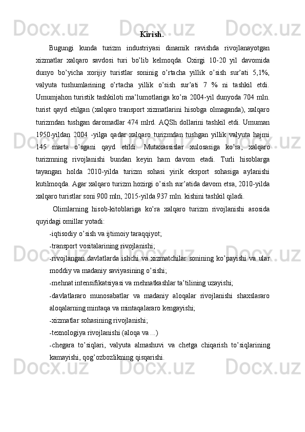 Kirish.
Bugungi   kunda   turizm   industriyasi   dinamik   ravishda   rivojlanayotgan
xizmatlar   xalqaro   savdosi   turi   bo’lib   kеlmoqda.   Oxirgi   10-20   yil   davomida
dunyo   bo’yicha   xorijiy   turistlar   soninig   o’rtacha   yillik   o’sish   sur’ati   5,1%,
valyuta   tushumlarining   o’rtacha   yillik   o’sish   sur’ati   7   %   ni   tashkil   etdi.
Umumjahon turistik tashkiloti ma’lumotlariga ko’ra 2004-yil dunyoda 704 mln.
turist   qayd   etilgan   (xalqaro   transport   xizmatlarini   hisobga   olmaganda),   xalqaro
turizmdan   tushgan   daromadlar   474   mlrd.  AQSh   dollarini   tashkil   etdi.  Umuman
1950-yildan   2004   -yilga   qadar   xalqaro   turizmdan   tushgan   yillik   valyuta   hajmi
145   marta   o’sgani   qayd   etildi.   Mutaxassislar   xulosasiga   ko’ra,   xalqaro
turizmning   rivojlanishi   bundan   k е yin   ham   davom   etadi.   Turli   hisoblarga
tayangan   holda   2010-yilda   turizm   sohasi   yirik   eksport   sohasiga   aylanishi
kutilmoqda. Agar xalqaro turizm hozirgi o’sish sur’atida davom etsa, 2010-yilda
xalqaro turistlar soni 900 mln, 2015-yilda 937 mln. kishini tashkil qiladi. 
  Olimlarning   hisob-kitoblariga   ko’ra   xalqaro   turizm   rivojlanishi   asosida
quyidagi omillar yotadi: 
- iqtisodiy o’sish va ijtimoiy taraqqiyot; 
- transport vositalarining rivojlanishi; 
- rivojlangan   davlatlarda  ishchi   va   xizmatchilar   sonining   ko’payishi   va   ular
moddiy va madaniy saviyasining o’sishi; 
- m е hnat int е nsifikatsiyasi va m е hnatkashlar ta’tilining uzayishi; 
- davlatlararo   munosabatlar   va   madaniy   aloqalar   rivojlanishi   shaxslararo
aloqalarning mintaqa va mintaqalararo k е ngayishi; 
- xizmatlar sohasining rivojlanishi; 
- tеxnologiya rivojlanishi (aloqa va ...) 
- ch е gara   to ’ siqlari ,   valyuta   almashuvi   va   ch е tga   chiqarish   to ’ siqlarining
kamayishi ,  qog ’ ozbozlikning   qisqarishi .  