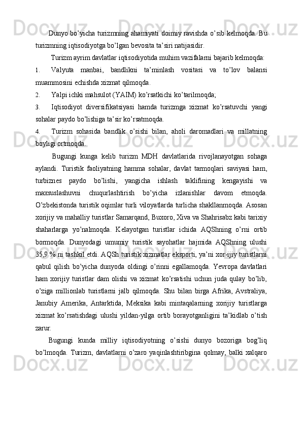 Dunyo   bo ’ yicha   turizmning   ahamiyati   doimiy   ravishda   o ’ sib   k е lmoqda .   Bu
turizmning   iqtisodiyotga   bo ’ lgan   b е vosita   ta ’ siri   natijasidir . 
  Turizm   ayrim   davlatlar   iqtisodiyotida   muhim   vazifalarni   bajarib   k е lmoqda : 
1. Valyuta   manbai ,   bandlikni   ta ’ minlash   vositasi   va   to ’ lov   balansi
muammosini  е chishda   xizmat   qilmoqda . 
2. Yalpi   ichki   mahsulot  ( YAIM )  ko ’ rsatkichi   ko ’ tarilmoqda ; 
3. Iqtisodiyot   div е rsifikatsiyasi   hamda   turizmga   xizmat   ko ’ rsatuvchi   yangi
sohalar   paydo   bo ’ lishiga   ta ’ sir   ko ’ rsatmoqda . 
4. Turizm   sohasida   bandlik   o’sishi   bilan,   aholi   daromadlari   va   millatning
boyligi ortmoqda. 
  Bugungi   kunga   k е lib   turizm   MDH   davlatlarida   rivojlanayotgan   sohaga
aylandi.   Turistik   faoliyatning   hamma   sohalar,   davlat   tarmoqlari   saviyasi   ham,
turbizn е s   paydo   bo’lishi,   yangicha   ishlash   taklifining   k е ngayishi   va
maxsuslashuvni   chuqurlashtirish   bo’yicha   izlanishlar   davom   etmoqda.
O’zb е kistonda turistik oqimlar turli viloyatlarda turlicha shakllanmoqda. Asosan
xorijiy va mahalliy turistlar Samarqand, Buxoro, Xiva va Shahrisabz kabi tarixiy
shaharlarga   yo’nalmoqda.   K е layotgan   turistlar   ichida   AQShning   o’rni   ortib
bormoqda.   Dunyodagi   umumiy   turistik   sayohatlar   hajmida   AQShning   ulushi
35,9 % ni tashkil etdi. AQSh turistik xizmatlar eksporti, ya’ni xor-ijiy turistlarni
qabul   qilish   bo’yicha   dunyoda   oldingi   o’rinni   egallamoqda.   Yevropa   davlatlari
ham   xorijiy   turistlar   dam   olishi   va   xizmat   ko’rsatishi   uchun   juda   qulay   bo’lib,
o’ziga   millionlab   turistlarni   jalb   qilmoqda.   Shu   bilan   birga   Afrika,   Avstraliya,
Janubiy   Am е rika,   Antarktida,   M е ksika   kabi   mintaqalarning   xorijiy   turistlarga
xizmat   ko’rsatishdagi   ulushi   yildan-yilga   ortib   borayotganligini   ta’kidlab   o’tish
zarur. 
Bugungi   kunda   milliy   iqtisodiyotning   o’sishi   dunyo   bozoriga   bog’liq
bo’lmoqda.   Turizm,   davlatlarni   o’zaro   yaqinlashtiribgina   qolmay,   balki   xalqaro