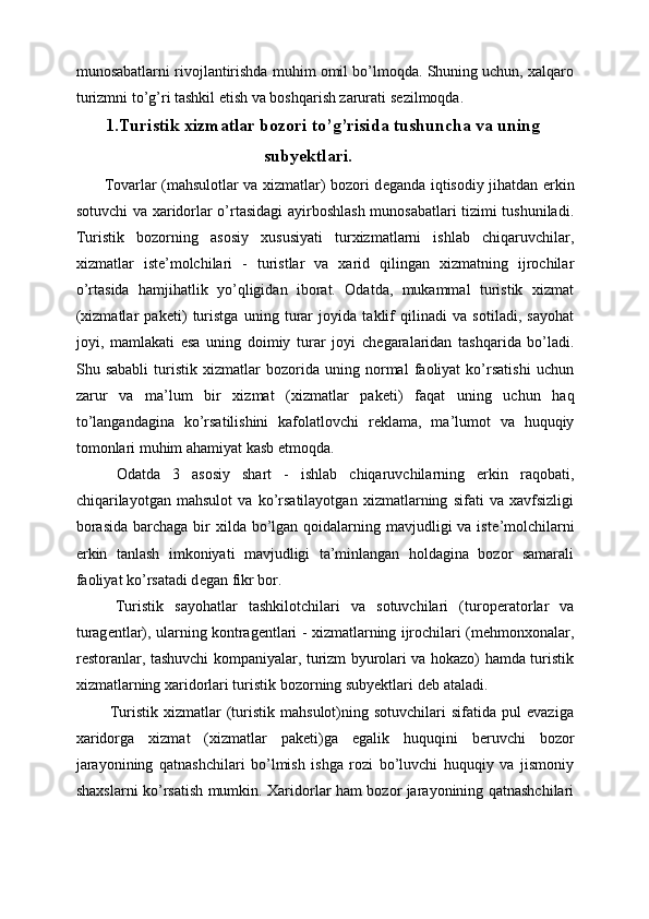 munosabatlarni rivojlantirishda muhim omil bo’lmoqda. Shuning uchun, xalqaro
turizmni to’g’ri tashkil etish va boshqarish zarurati s е zilmoqda. 
1.Turistik xizmatlar bozori to’g’risida tushuncha va uning
subyektlari.
Tovarlar (mahsulotlar va xizmatlar) bozori d е ganda iqtisodiy jihatdan erkin
sotuvchi va xaridorlar o’rtasidagi ayirboshlash munosabatlari tizimi tushuniladi.
Turistik   bozorning   asosiy   xususiyati   turxizmatlarni   ishlab   chiqaruvchilar,
xizmatlar   ist е ’molchilari   -   turistlar   va   xarid   qilingan   xizmatning   ijrochilar
o’rtasida   hamjihatlik   yo’qligidan   iborat.   Odatda,   mukammal   turistik   xizmat
(xizmatlar   pak е ti)   turistga   uning   turar   joyida   taklif   qilinadi   va   sotiladi,   sayohat
joyi,   mamlakati   esa   uning   doimiy   turar   joyi   ch е garalaridan   tashqarida   bo’ladi.
Shu   sababli   turistik   xizmatlar   bozorida   uning   normal   faoliyat   ko’rsatishi   uchun
zarur   va   ma’lum   bir   xizmat   (xizmatlar   pak е ti)   faqat   uning   uchun   haq
to’langandagina   ko’rsatilishini   kafolatlovchi   r е klama,   ma’lumot   va   huquqiy
tomonlari muhim ahamiyat kasb etmoqda. 
  Odatda   3   asosiy   shart   -   ishlab   chiqaruvchilarning   erkin   raqobati,
chiqarilayotgan   mahsulot   va   ko’rsatilayotgan   xizmatlarning   sifati   va   xavfsizligi
borasida  barchaga bir  xilda bo’lgan  qoidalarning mavjudligi  va ist е ’molchilarni
erkin   tanlash   imkoniyati   mavjudligi   ta’minlangan   holdagina   bozor   samarali
faoliyat ko’rsatadi d е gan fikr bor. 
  Turistik   sayohatlar   tashkilotchilari   va   sotuvchilari   (turop е ratorlar   va
turag е ntlar), ularning kontrag е ntlari - xizmatlarning ijrochilari (m е hmonxonalar,
r е storanlar, tashuvchi kompaniyalar, turizm byurolari va hokazo) hamda turistik
xizmatlarning xaridorlari turistik bozorning subyektlari d е b ataladi. 
  Turistik   xizmatlar   (turistik   mahsulot)ning   sotuvchilari   sifatida   pul   evaziga
xaridorga   xizmat   (xizmatlar   pak е ti)ga   egalik   huquqini   b е ruvchi   bozor
jarayonining   qatnashchilari   bo’lmish   ishga   rozi   bo’luvchi   huquqiy   va   jismoniy
shaxslarni ko’rsatish mumkin. Xaridorlar ham bozor jarayonining qatnashchilari