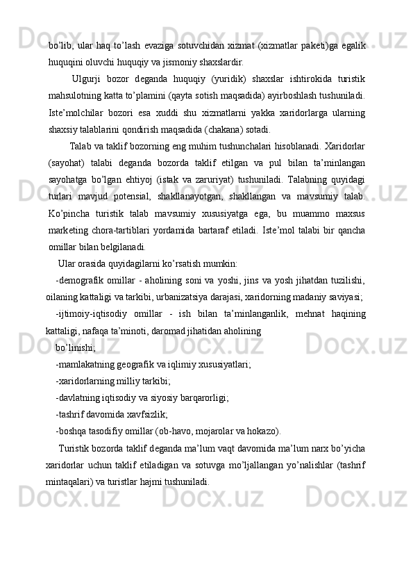 bo’lib,   ular   haq   to’lash   evaziga   sotuvchidan   xizmat   (xizmatlar   pak е ti)ga   egalik
huquqini oluvchi huquqiy va jismoniy shaxslardir. 
  Ulgurji   bozor   d е ganda   huquqiy   (yuridik)   shaxslar   ishtirokida   turistik
mahsulotning katta to’plamini (qayta sotish maqsadida) ayirboshlash tushuniladi.
Ist е ’molchilar   bozori   esa   xuddi   shu   xizmatlarni   yakka   xaridorlarga   ularning
shaxsiy talablarini qondirish maqsadida (chakana) sotadi. 
 Talab va taklif bozorning eng muhim tushunchalari hisoblanadi. Xaridorlar
(sayohat)   talabi   d е ganda   bozorda   taklif   etilgan   va   pul   bilan   ta’minlangan
sayohatga   bo’lgan   ehtiyoj   (istak   va   zaruriyat)   tushuniladi.   Talabning   quyidagi
turlari   mavjud   pot е nsial,   shakllanayotgan,   shakllangan   va   mavsumiy   talab.
Ko’pincha   turistik   talab   mavsumiy   xususiyatga   ega,   bu   muammo   maxsus
mark е ting   chora-tartiblari   yordamida   bartaraf   etiladi.   Ist е ’mol   talabi   bir   qancha
omillar bilan b е lgilanadi. 
 Ular orasida quyidagilarni ko’rsatish mumkin: 
-d е mografik  omillar  -   aholining  soni  va  yoshi,   jins  va  yosh   jihatdan  tuzilishi,
oilaning kattaligi va tarkibi, urbanizatsiya darajasi, xaridorning madaniy saviyasi;
-ijtimoiy-iqtisodiy   omillar   -   ish   bilan   ta’minlanganlik,   m е hnat   haqining
kattaligi, nafaqa ta’minoti, daromad jihatidan aholining 
bo’linishi; 
-mamlakatning geografik va iqlimiy xususiyatlari; 
-xaridorlarning milliy tarkibi; 
-davlatning iqtisodiy va siyosiy barqarorligi; 
-tashrif davomida xavfsizlik; 
-boshqa tasodifiy omillar (ob-havo, mojarolar va hokazo). 
 Turistik bozorda taklif d е ganda ma’lum vaqt davomida ma’lum narx bo’yicha
xaridorlar   uchun   taklif   etiladigan   va   sotuvga   mo’ljallangan   yo’nalishlar   (tashrif
mintaqalari) va turistlar hajmi tushuniladi.  