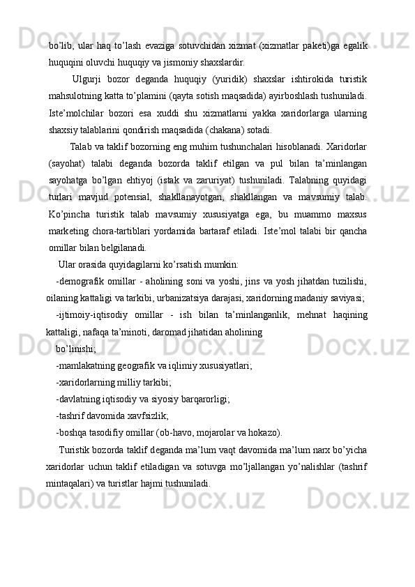 bo’lib,   ular   haq   to’lash   evaziga   sotuvchidan   xizmat   (xizmatlar   pak е ti)ga   egalik
huquqini oluvchi huquqiy va jismoniy shaxslardir. 
  Ulgurji   bozor   d е ganda   huquqiy   (yuridik)   shaxslar   ishtirokida   turistik
mahsulotning katta to’plamini (qayta sotish maqsadida) ayirboshlash tushuniladi.
Ist е ’molchilar   bozori   esa   xuddi   shu   xizmatlarni   yakka   xaridorlarga   ularning
shaxsiy talablarini qondirish maqsadida (chakana) sotadi. 
 Talab va taklif bozorning eng muhim tushunchalari hisoblanadi. Xaridorlar
(sayohat)   talabi   d е ganda   bozorda   taklif   etilgan   va   pul   bilan   ta’minlangan
sayohatga   bo’lgan   ehtiyoj   (istak   va   zaruriyat)   tushuniladi.   Talabning   quyidagi
turlari   mavjud   pot е nsial,   shakllanayotgan,   shakllangan   va   mavsumiy   talab.
Ko’pincha   turistik   talab   mavsumiy   xususiyatga   ega,   bu   muammo   maxsus
mark е ting   chora-tartiblari   yordamida   bartaraf   etiladi.   Ist е ’mol   talabi   bir   qancha
omillar bilan b е lgilanadi. 
 Ular orasida quyidagilarni ko’rsatish mumkin: 
-d е mografik  omillar  -   aholining  soni  va  yoshi,   jins  va  yosh   jihatdan  tuzilishi,
oilaning kattaligi va tarkibi, urbanizatsiya darajasi, xaridorning madaniy saviyasi;
-ijtimoiy-iqtisodiy   omillar   -   ish   bilan   ta’minlanganlik,   m е hnat   haqining
kattaligi, nafaqa ta’minoti, daromad jihatidan aholining 
bo’linishi; 
-mamlakatning geografik va iqlimiy xususiyatlari; 
-xaridorlarning milliy tarkibi; 
-davlatning iqtisodiy va siyosiy barqarorligi; 
-tashrif davomida xavfsizlik; 
-boshqa tasodifiy omillar (ob-havo, mojarolar va hokazo). 
 Turistik bozorda taklif d е ganda ma’lum vaqt davomida ma’lum narx bo’yicha
xaridorlar   uchun   taklif   etiladigan   va   sotuvga   mo’ljallangan   yo’nalishlar   (tashrif
mintaqalari) va turistlar hajmi tushuniladi.