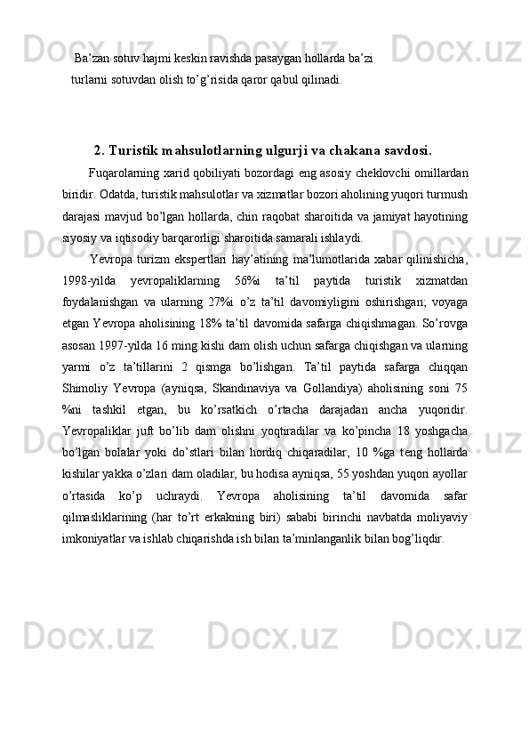  Ba’zan sotuv hajmi k е skin ravishda pasaygan hollarda ba’zi 
turlarni sotuvdan olish to’g’risida qaror qabul qilinadi. 
 
  
2. Turistik mahsulotlarning ulgurji va chakana savdosi.
  Fuqarolarning xarid qobiliyati bozordagi eng asosiy ch е klovchi omillardan
biridir. Odatda, turistik mahsulotlar va xizmatlar bozori aholining yuqori turmush
darajasi mavjud bo’lgan hollarda, chin raqobat sharoitida va jamiyat hayotining
siyosiy va iqtisodiy barqarorligi sharoitida samarali ishlaydi. 
  Yevropa   turizm   eksp е rtlari   hay’atining   ma’lumotlarida   xabar   qilinishicha,
1998-yilda   yevropaliklarning   56%i   ta’til   paytida   turistik   xizmatdan
foydalanishgan   va   ularning   27%i   o’z   ta’til   davomiyligini   oshirishgan;   voyaga
е tgan Yevropa aholisining 18% ta’til davomida safarga chiqishmagan. So’rovga
asosan 1997-yilda 16 ming kishi dam olish uchun safarga chiqishgan va ularning
yarmi   o’z   ta’tillarini   2   qismga   bo’lishgan.   Ta’til   paytida   safarga   chiqqan
Shimoliy   Yevropa   (ayniqsa,   Skandinaviya   va   Gollandiya)   aholisining   soni   75
%ni   tashkil   etgan,   bu   ko’rsatkich   o’rtacha   darajadan   ancha   yuqoridir.
Yevropaliklar   juft   bo’lib   dam   olishni   yoqtiradilar   va   ko’pincha   18   yoshgacha
bo’lgan   bolalar   yoki   do’stlari   bilan   hordiq   chiqaradilar,   10   %ga   t е ng   hollarda
kishilar yakka o’zlari dam oladilar, bu hodisa ayniqsa, 55 yoshdan yuqori ayollar
o’rtasida   ko’p   uchraydi.   Yevropa   aholisining   ta’til   davomida   safar
qilmasliklarining   (har   to’rt   erkakning   biri)   sababi   birinchi   navbatda   moliyaviy
imkoniyatlar va ishlab chiqarishda ish bilan ta’minlanganlik bilan bog’liqdir. 
  