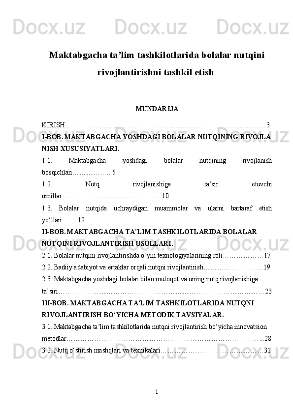 Maktabgacha ta lim tashkilotlarida bolalar nutqiniʼ
rivojlantirishni tashkil etish  
MUNDARIJA
KIRISH …………………………………………………………………………….3
I-BOB.   MAKTABGACHA YOSHDAGI BOLALAR NUTQINING RIVOJLA
NISH XUSUSIYATLARI.
1.1.   Maktabgacha   yoshdagi   bolalar   nutqining   rivojlanish
bosqichlari……………...5
1.2.   Nutq   rivojlanishiga   ta’sir   etuvchi
omillar……………………………………..10
1.3.   Bolalar   nutqida   uchraydigan   muammolar   va   ularni   bartaraf   etish
yo‘llari…….12
II-BOB.   MAKTABGACHA TA’LIM TASHKILOTLARIDA BOLALAR 
NUTQINI RIVOJLANTIRISH USULLARI.
2.1.  Bolalar nutqini rivojlantirishda o‘yin texnologiyalarining roli………………17
2.2.  Badiiy adabiyot va ertaklar orqali nutqni rivojlantirish……………………...19
2.3.  Maktabgacha yoshdagi bolalar bilan muloqot va uning nutq rivojlanishiga 
ta’siri………………………………………………………………………………23
III-BOB.  MAKTABGACHA TA’LIM TASHKILOTLARIDA NUTQNI 
RIVOJLANTIRISH BO‘YICHA METODIK TAVSIYALAR.
3.1.  Maktabgacha ta’lim tashkilotlarida nutqni rivojlantirish bo‘yicha innovatsion 
metodlar…………………………………………………………………………...28
3.2.  Nutq o‘stirish mashqlari va texnikalari………………………………………31
1