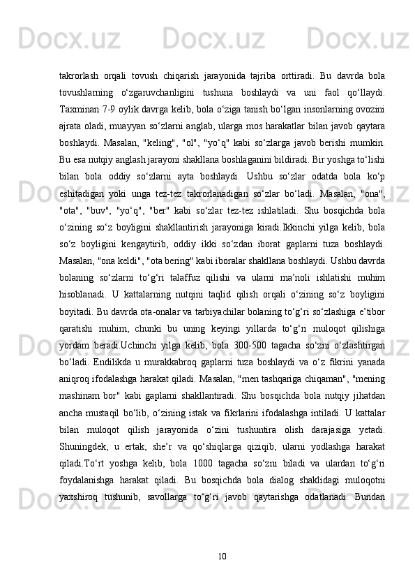 takrorlash   orqali   tovush   chiqarish   jarayonida   tajriba   orttiradi.   Bu   davrda   bola
tovushlarning   o‘zgaruvchanligini   tushuna   boshlaydi   va   uni   faol   qo‘llaydi.
Taxminan 7-9 oylik davrga kelib, bola o‘ziga tanish bo‘lgan insonlarning ovozini
ajrata  oladi, muayyan so‘zlarni  anglab, ularga mos harakatlar  bilan javob qaytara
boshlaydi.   Masalan,   "keling",   "ol",   "yo‘q"   kabi   so‘zlarga   javob   berishi   mumkin.
Bu esa nutqiy anglash jarayoni shakllana boshlaganini bildiradi. Bir yoshga to‘lishi
bilan   bola   oddiy   so‘zlarni   ayta   boshlaydi.   Ushbu   so‘zlar   odatda   bola   ko‘p
eshitadigan   yoki   unga   tez-tez   takrorlanadigan   so‘zlar   bo‘ladi.   Masalan,   "ona",
"ota",   "buv",   "yo‘q",   "ber"   kabi   so‘zlar   tez-tez   ishlatiladi.   Shu   bosqichda   bola
o‘zining   so‘z   boyligini   shakllantirish   jarayoniga   kiradi.Ikkinchi   yilga   kelib,   bola
so‘z   boyligini   kengaytirib,   oddiy   ikki   so‘zdan   iborat   gaplarni   tuza   boshlaydi.
Masalan, "ona keldi", "ota bering" kabi iboralar shakllana boshlaydi. Ushbu davrda
bolaning   so‘zlarni   to‘g‘ri   talaffuz   qilishi   va   ularni   ma’noli   ishlatishi   muhim
hisoblanadi.   U   kattalarning   nutqini   taqlid   qilish   orqali   o‘zining   so‘z   boyligini
boyitadi. Bu davrda ota-onalar va tarbiyachilar bolaning to‘g‘ri so‘zlashiga e’tibor
qaratishi   muhim,   chunki   bu   uning   keyingi   yillarda   to‘g‘ri   muloqot   qilishiga
yordam   beradi.Uchinchi   yilga   kelib,   bola   300-500   tagacha   so‘zni   o‘zlashtirgan
bo‘ladi.   Endilikda   u   murakkabroq   gaplarni   tuza   boshlaydi   va   o‘z   fikrini   yanada
aniqroq ifodalashga harakat qiladi. Masalan, "men tashqariga chiqaman", "mening
mashinam   bor"   kabi   gaplarni   shakllantiradi.   Shu   bosqichda   bola   nutqiy   jihatdan
ancha   mustaqil   bo‘lib,   o‘zining   istak   va   fikrlarini   ifodalashga   intiladi.   U   kattalar
bilan   muloqot   qilish   jarayonida   o‘zini   tushuntira   olish   darajasiga   yetadi.
Shuningdek,   u   ertak,   she’r   va   qo‘shiqlarga   qiziqib,   ularni   yodlashga   harakat
qiladi.To‘rt   yoshga   kelib,   bola   1000   tagacha   so‘zni   biladi   va   ulardan   to‘g‘ri
foydalanishga   harakat   qiladi.   Bu   bosqichda   bola   dialog   shaklidagi   muloqotni
yaxshiroq   tushunib,   savollarga   to‘g‘ri   javob   qaytarishga   odatlanadi.   Bundan
10