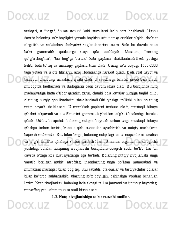 tashqari,   u   "nega",   "nima   uchun"   kabi   savollarni   ko‘p   bera   boshlaydi.   Ushbu
davrda bolaning so‘z boyligini yanada boyitish uchun unga ertaklar o‘qish, she’rlar
o‘rgatish   va   so‘zlashuv   faoliyatini   rag‘batlantirish   lozim.   Bola   bu   davrda   hatto
ba’zi   grammatik   qoidalarga   rioya   qila   boshlaydi.   Masalan,   "mening
qo‘g‘irchog‘im",   "biz   bog‘ga   bordik"   kabi   gaplarni   shakllantiradi.Besh   yoshga
kelib,   bola   to‘liq   va   mantiqiy   gaplarni   tuza   oladi.   Uning   so‘z   boyligi   1500-2000
taga  yetadi  va  u  o‘z  fikrlarini   aniq  ifodalashga  harakat  qiladi.  Bola   real  hayot   va
tasavvur   olamidagi   narsalarni   ajrata   oladi.   U  savollarga   batafsil   javob  bera   oladi,
muloqotda faollashadi  va  dialoglarni   oson  davom  ettira  oladi.  Bu  bosqichda  nutq
madaniyatiga katta e’tibor qaratish zarur, chunki bola kattalar nutqiga taqlid qilib,
o‘zining   nutqiy   qobiliyatlarini   shakllantiradi.Olti   yoshga   to‘lishi   bilan   bolaning
nutqi   deyarli   shakllanadi.   U   murakkab   gaplarni   tushuna   oladi,   mustaqil   hikoya
qilishni o‘rganadi va o‘z fikrlarini grammatik jihatdan to‘g‘ri ifodalashga harakat
qiladi.   Ushbu   bosqichda   bolaning   nutqini   boyitish   uchun   unga   mustaqil   hikoya
qilishga   imkon   berish,   kitob   o‘qish,   suhbatlar   uyushtirish   va   nutqiy   mashqlarni
bajarish muhimdir. Shu bilan birga, bolaning nutqidagi ba’zi nuqsonlarni tuzatish
va to‘g‘ri talaffuz qilishiga e’tibor qaratish lozim.Umuman olganda, maktabgacha
yoshdagi   bolalar   nutqining   rivojlanishi   bosqichma-bosqich   sodir   bo‘lib,   har   bir
davrda   o‘ziga   xos   xususiyatlarga   ega   bo‘ladi.   Bolaning   nutqiy   rivojlanishi   unga
yaratib   berilgan   muhit,   atrofdagi   insonlarning   unga   bo‘lgan   munosabati   va
muntazam mashqlar bilan bog‘liq. Shu sababli, ota-onalar va tarbiyachilar bolalar
bilan   ko‘proq   suhbatlashib,   ularning   so‘z   boyligini   oshirishga   yordam   berishlari
lozim. Nutq rivojlanishi bolaning kelajakdagi ta’lim jarayoni va ijtimoiy hayotdagi
muvaffaqiyati uchun muhim omil hisoblanadi.
1.2.  Nutq rivojlanishiga ta’sir etuvchi omillar.
11