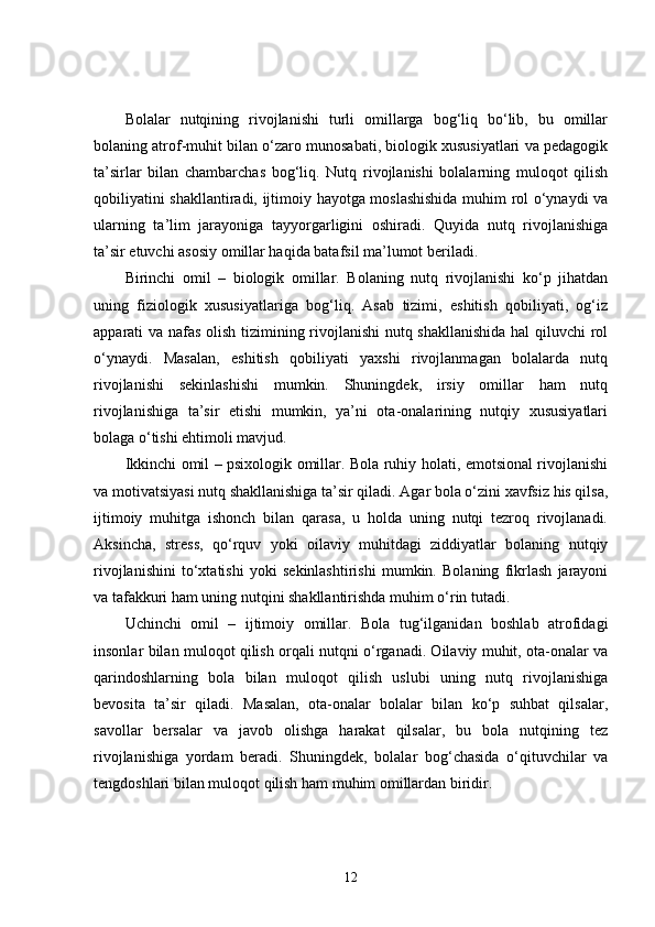 Bolalar   nutqining   rivojlanishi   turli   omillarga   bog‘liq   bo‘lib,   bu   omillar
bolaning atrof-muhit bilan o‘zaro munosabati, biologik xususiyatlari va pedagogik
ta’sirlar   bilan   chambarchas   bog‘liq.   Nutq   rivojlanishi   bolalarning   muloqot   qilish
qobiliyatini shakllantiradi, ijtimoiy hayotga moslashishida muhim rol o‘ynaydi va
ularning   ta’lim   jarayoniga   tayyorgarligini   oshiradi.   Quyida   nutq   rivojlanishiga
ta’sir etuvchi asosiy omillar haqida batafsil ma’lumot beriladi.
Birinchi   omil   –   biologik   omillar.   Bolaning   nutq   rivojlanishi   ko‘p   jihatdan
uning   fiziologik   xususiyatlariga   bog‘liq.   Asab   tizimi,   eshitish   qobiliyati,   og‘iz
apparati va nafas olish tizimining rivojlanishi  nutq shakllanishida hal qiluvchi rol
o‘ynaydi.   Masalan,   eshitish   qobiliyati   yaxshi   rivojlanmagan   bolalarda   nutq
rivojlanishi   sekinlashishi   mumkin.   Shuningdek,   irsiy   omillar   ham   nutq
rivojlanishiga   ta’sir   etishi   mumkin,   ya’ni   ota-onalarining   nutqiy   xususiyatlari
bolaga o‘tishi ehtimoli mavjud.
Ikkinchi omil – psixologik omillar. Bola ruhiy holati, emotsional rivojlanishi
va motivatsiyasi nutq shakllanishiga ta’sir qiladi. Agar bola o‘zini xavfsiz his qilsa,
ijtimoiy   muhitga   ishonch   bilan   qarasa,   u   holda   uning   nutqi   tezroq   rivojlanadi.
Aksincha,   stress,   qo‘rquv   yoki   oilaviy   muhitdagi   ziddiyatlar   bolaning   nutqiy
rivojlanishini   to‘xtatishi   yoki   sekinlashtirishi   mumkin.   Bolaning   fikrlash   jarayoni
va tafakkuri ham uning nutqini shakllantirishda muhim o‘rin tutadi.
Uchinchi   omil   –   ijtimoiy   omillar.   Bola   tug‘ilganidan   boshlab   atrofidagi
insonlar bilan muloqot qilish orqali nutqni o‘rganadi. Oilaviy muhit, ota-onalar va
qarindoshlarning   bola   bilan   muloqot   qilish   uslubi   uning   nutq   rivojlanishiga
bevosita   ta’sir   qiladi.   Masalan,   ota-onalar   bolalar   bilan   ko‘p   suhbat   qilsalar,
savollar   bersalar   va   javob   olishga   harakat   qilsalar,   bu   bola   nutqining   tez
rivojlanishiga   yordam   beradi.   Shuningdek,   bolalar   bog‘chasida   o‘qituvchilar   va
tengdoshlari bilan muloqot qilish ham muhim omillardan biridir.
12