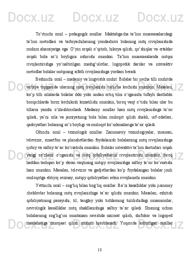 To‘rtinchi   omil   –   pedagogik   omillar.   Maktabgacha   ta’lim   muassasalaridagi
ta’lim   metodlari   va   tarbiyachilarning   yondashuvi   bolaning   nutq   rivojlanishida
muhim ahamiyatga ega. O‘yin orqali o‘qitish, hikoya qilish, qo‘shiqlar va ertaklar
orqali   bola   so‘z   boyligini   oshirishi   mumkin.   Ta’lim   muassasalarida   nutqni
rivojlantirishga   yo‘naltirilgan   mashg‘ulotlar,   logopedik   darslar   va   interaktiv
metodlar bolalar nutqining sifatli rivojlanishiga yordam beradi.
Beshinchi omil – madaniy va lingvistik muhit. Bolalar bir necha tilli muhitda
tarbiya   topganida   ularning   nutq   rivojlanishi   turlicha   kechishi   mumkin.   Masalan,
ko‘p   tilli   oilalarda   bolalar   ikki   yoki   undan   ortiq   tilni   o‘rganishi   tufayli   dastlabki
bosqichlarda   biroz   kechikish   kuzatilishi   mumkin,   biroq   vaqt   o‘tishi   bilan   ular   bu
tillarni   yaxshi   o‘zlashtirishadi.   Madaniy   omillar   ham   nutq   rivojlanishiga   ta’sir
qiladi,   ya’ni   oila   va   jamiyatning   bola   bilan   muloqot   qilish   shakli,   urf-odatlari,
qadriyatlari bolaning so‘z boyligi va muloqot ko‘nikmalariga ta’sir qiladi.
Oltinchi   omil   –   texnologik   omillar.   Zamonaviy   texnologiyalar,   xususan,
televizor,   smartfon   va   planshetlardan   foydalanish   bolalarning   nutq   rivojlanishiga
ijobiy va salbiy ta’sir ko‘rsatishi mumkin. Bolalar interaktiv ta’lim dasturlari orqali
yangi   so‘zlarni   o‘rganishi   va   nutq   qobiliyatlarini   rivojlantirishi   mumkin,   biroq
haddan tashqari ko‘p ekran vaqtining nutqiy rivojlanishga salbiy ta’sir ko‘rsatishi
ham   mumkin.   Masalan,   televizor   va   gadjetlardan   ko‘p   foydalangan   bolalar   jonli
muloqotga ehtiyoj sezmay, nutqiy qobiliyatlari sekin rivojlanishi mumkin.
Yettinchi omil – sog‘liq bilan bog‘liq omillar. Ba’zi kasalliklar yoki jismoniy
cheklovlar   bolaning   nutq   rivojlanishiga   ta’sir   qilishi   mumkin.   Masalan,   eshitish
qobiliyatining   pasayishi,   til,   tanglay   yoki   tishlarning   tuzilishidagi   muammolar,
nevrologik   kasalliklar   nutq   shakllanishiga   salbiy   ta’sir   qiladi.   Shuning   uchun
bolalarning   sog‘lig‘ini   muntazam   ravishda   nazorat   qilish,   shifokor   va   logoped
maslahatiga   murojaat   qilish   muhim   hisoblanadi.   Yuqorida   keltirilgan   omillar
13