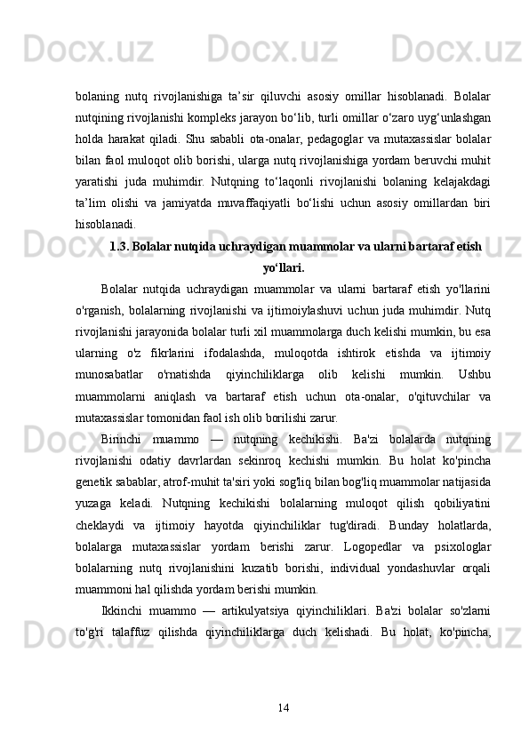 bolaning   nutq   rivojlanishiga   ta’sir   qiluvchi   asosiy   omillar   hisoblanadi.   Bolalar
nutqining rivojlanishi kompleks jarayon bo‘lib, turli omillar o‘zaro uyg‘unlashgan
holda   harakat   qiladi.   Shu   sababli   ota-onalar,   pedagoglar   va   mutaxassislar   bolalar
bilan faol muloqot olib borishi, ularga nutq rivojlanishiga yordam beruvchi muhit
yaratishi   juda   muhimdir.   Nutqning   to‘laqonli   rivojlanishi   bolaning   kelajakdagi
ta’lim   olishi   va   jamiyatda   muvaffaqiyatli   bo‘lishi   uchun   asosiy   omillardan   biri
hisoblanadi.
1.3.  Bolalar nutqida uchraydigan muammolar va ularni bartaraf etish
yo‘llari.
Bolalar   nutqida   uchraydigan   muammolar   va   ularni   bartaraf   etish   yo'llarini
o'rganish,   bolalarning   rivojlanishi   va   ijtimoiylashuvi   uchun   juda   muhimdir.   Nutq
rivojlanishi jarayonida bolalar turli xil muammolarga duch kelishi mumkin, bu esa
ularning   o'z   fikrlarini   ifodalashda,   muloqotda   ishtirok   etishda   va   ijtimoiy
munosabatlar   o'rnatishda   qiyinchiliklarga   olib   kelishi   mumkin.   Ushbu
muammolarni   aniqlash   va   bartaraf   etish   uchun   ota-onalar,   o'qituvchilar   va
mutaxassislar tomonidan faol ish olib borilishi zarur.
Birinchi   muammo   —   nutqning   kechikishi.   Ba'zi   bolalarda   nutqning
rivojlanishi   odatiy   davrlardan   sekinroq   kechishi   mumkin.   Bu   holat   ko'pincha
genetik sabablar, atrof-muhit ta'siri yoki sog'liq bilan bog'liq muammolar natijasida
yuzaga   keladi.   Nutqning   kechikishi   bolalarning   muloqot   qilish   qobiliyatini
cheklaydi   va   ijtimoiy   hayotda   qiyinchiliklar   tug'diradi.   Bunday   holatlarda,
bolalarga   mutaxassislar   yordam   berishi   zarur.   Logopedlar   va   psixologlar
bolalarning   nutq   rivojlanishini   kuzatib   borishi,   individual   yondashuvlar   orqali
muammoni hal qilishda yordam berishi mumkin.
Ikkinchi   muammo   —   artikulyatsiya   qiyinchiliklari.   Ba'zi   bolalar   so'zlarni
to'g'ri   talaffuz   qilishda   qiyinchiliklarga   duch   kelishadi.   Bu   holat,   ko'pincha,
14