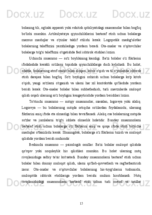 bolaning tili, og'zaki apparati yoki eshitish qobiliyatidagi muammolar bilan bog'liq
bo'lishi   mumkin.   Artikulyatsiya   qiyinchiliklarini   bartaraf   etish   uchun   bolalarga
maxsus   mashqlar   va   o'yinlar   taklif   etilishi   kerak.   Logopedik   mashg'ulotlar
bolalarning   talaffuzini   yaxshilashga   yordam   beradi.   Ota-onalar   va   o'qituvchilar
bolalarga to'g'ri talaffuzni o'rgatishda faol ishtirok etishlari lozim.
Uchinchi   muammo   —   so'z   boylikining   kamligi.   Ba'zi   bolalar   o'z   fikrlarini
ifodalashda   kerakli   so'zlarni   topishda   qiyinchiliklarga   duch   kelishadi.   Bu   holat,
odatda, bolalarning atrof-muhit bilan aloqasi, kitob o'qish va til o'yinlarida ishtirok
etish   darajasi   bilan   bog'liq.   So'z   boyligini   oshirish   uchun   bolalarga   ko'p   kitob
o'qish,   yangi   so'zlarni   o'rganish   va   ularni   har   xil   kontekstda   qo'llashda   yordam
berish   kerak.   Ota-onalar   bolalar   bilan   suhbatlashish,   turli   mavzularda   muloqot
qilish orqali ularning so'z boyligini kengaytirishda yordam berishlari lozim.
To'rtinchi   muammo   —   nutqiy   muammolar,   masalan,   logoreya   yoki   alaliq.
Logoreya   —   bu   bolalarning   nutqda   ortiqcha   so'zlardan   foydalanishi,   ularning
fikrlarini aniq ifoda eta olmasligi bilan tavsiflanadi. Alaliq esa bolalarning nutqida
so'zlar   va   jumlalarni   to'g'ri   ishlata   olmaslik   holatidir.   Bunday   muammolarni
bartaraf   etish   uchun   bolalarga   o'z   fikrlarini   aniq   va   qisqa   ifoda   etish   bo'yicha
mashqlar o'tkazilishi kerak. Shuningdek, bolalarga o'z fikrlarini tuzish va muloqot
qilishda yordam berish muhimdir.
Beshinchi   muammo   —   psixologik   omillar.   Ba'zi   bolalar   muloqot   qilishda
qo'rquv   yoki   noqulaylik   his   qilishlari   mumkin.   Bu   holat   ularning   nutq
rivojlanishiga   salbiy   ta'sir   ko'rsatadi.   Bunday   muammolarni   bartaraf   etish   uchun
bolalar   bilan   doimiy   muloqot   qilish,   ularni   qo'llab-quvvatlash   va   rag'batlantirish
zarur.   Ota-onalar   va   o'qituvchilar   bolalarning   his-tuyg'ularini   tushunishi,
muloqotda   ishtirok   etishlariga   yordam   berishi   muhim   hisoblanadi.   Nutq
rivojlanishidagi   muammolarni   bartaraf   etish   uchun   turli   metod   va   usullar
15