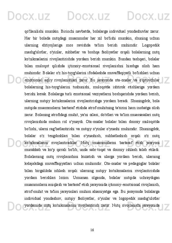 qo'llanilishi   mumkin.   Birinchi   navbatda,   bolalarga   individual   yondashuvlar   zarur.
Har   bir   bolada   nutqdagi   muammolar   har   xil   bo'lishi   mumkin,   shuning   uchun
ularning   ehtiyojlariga   mos   ravishda   ta'lim   berish   muhimdir.   Logopedik
mashg'ulotlar,   o'yinlar,   suhbatlar   va   boshqa   faoliyatlar   orqali   bolalarning   nutq
ko'nikmalarini   rivojlantirishda   yordam   berish   mumkin.   Bundan   tashqari,   bolalar
bilan   muloqot   qilishda   ijtimoiy-emotsional   rivojlanishni   hisobga   olish   ham
muhimdir. Bolalar o'z his-tuyg'ularini ifodalashda muvaffaqiyatli bo'lishlari uchun
emotsional   aqliy   rivojlanishlari   zarur.   Bu   jarayonda   ota-onalar   va   o'qituvchilar
bolalarning   his-tuyg'ularini   tushunishi,   muloqotda   ishtirok   etishlariga   yordam
berishi kerak. Bolalarga turli emotsional vaziyatlarni boshqarishda yordam berish,
ularning   nutqiy   ko'nikmalarini   rivojlantirishga   yordam   beradi.   Shuningdek,   bola
nutqida muammolarni bartaraf etishda atrof-muhitning ta'sirini ham inobatga olish
zarur. Bolaning atrofidagi muhit, ya'ni oilasi, do'stlari  va ta'lim muassasalari  nutq
rivojlanishida   muhim   rol   o'ynaydi.   Ota-onalar   bolalar   bilan   doimiy   muloqotda
bo'lishi, ularni rag'batlantirishi va nutqiy o'yinlar o'ynashi muhimdir. Shuningdek,
bolalar   o'z   tengdoshlari   bilan   o'ynashish,   suhbatlashish   orqali   o'z   nutq
ko'nikmalarini   rivojlantiradilar.   Nutq   muammolarini   bartaraf   etish   jarayoni
murakkab   va   ko'p   qirrali   bo'lib,   unda   sabr-toqat   va   doimiy   ishlash   talab   etiladi.
Bolalarning   nutq   rivojlanishini   kuzatish   va   ularga   yordam   berish,   ularning
kelajakdagi   muvaffaqiyatlari   uchun   muhimdir.   Ota-onalar   va   pedagoglar   bolalar
bilan   birgalikda   ishlash   orqali   ularning   nutqiy   ko'nikmalarini   rivojlantirishda
yordam   berishlari   lozim.   Umuman   olganda,   bolalar   nutqida   uchraydigan
muammolarni aniqlash va bartaraf etish jarayonida ijtimoiy-emotsional rivojlanish,
atrof-muhit   va   ta'lim   jarayonlari   muhim   ahamiyatga   ega.   Bu   jarayonda   bolalarga
individual   yondashuv,   nutqiy   faoliyatlar,   o'yinlar   va   logopedik   mashg'ulotlar
yordamida   nutq   ko'nikmalarini   rivojlantirish   zarur.   Nutq   rivojlanishi   jarayonida
16
