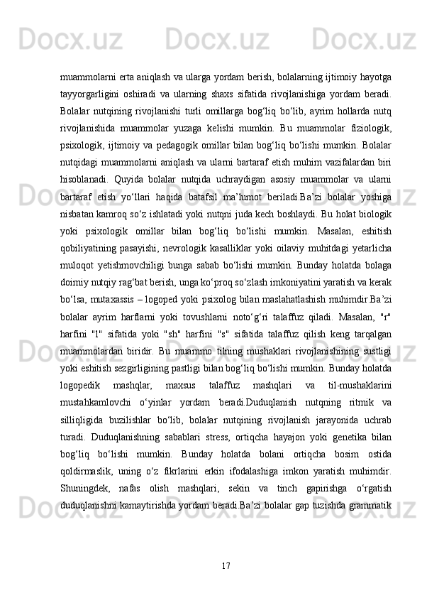 muammolarni erta aniqlash va ularga yordam berish, bolalarning ijtimoiy hayotga
tayyorgarligini   oshiradi   va   ularning   shaxs   sifatida   rivojlanishiga   yordam   beradi.
Bolalar   nutqining   rivojlanishi   turli   omillarga   bog‘liq   bo‘lib,   ayrim   hollarda   nutq
rivojlanishida   muammolar   yuzaga   kelishi   mumkin.   Bu   muammolar   fiziologik,
psixologik,   ijtimoiy   va   pedagogik   omillar   bilan   bog‘liq   bo‘lishi   mumkin.   Bolalar
nutqidagi   muammolarni   aniqlash   va   ularni   bartaraf   etish   muhim   vazifalardan  biri
hisoblanadi.   Quyida   bolalar   nutqida   uchraydigan   asosiy   muammolar   va   ularni
bartaraf   etish   yo‘llari   haqida   batafsil   ma’lumot   beriladi.Ba’zi   bolalar   yoshiga
nisbatan kamroq so‘z ishlatadi yoki nutqni juda kech boshlaydi. Bu holat biologik
yoki   psixologik   omillar   bilan   bog‘liq   bo‘lishi   mumkin.   Masalan,   eshitish
qobiliyatining   pasayishi,   nevrologik   kasalliklar   yoki   oilaviy   muhitdagi   yetarlicha
muloqot   yetishmovchiligi   bunga   sabab   bo‘lishi   mumkin.   Bunday   holatda   bolaga
doimiy nutqiy rag‘bat berish, unga ko‘proq so‘zlash imkoniyatini yaratish va kerak
bo‘lsa, mutaxassis  – logoped yoki psixolog bilan maslahatlashish  muhimdir.Ba’zi
bolalar   ayrim   harflarni   yoki   tovushlarni   noto‘g‘ri   talaffuz   qiladi.   Masalan,   "r"
harfini   "l"   sifatida   yoki   "sh"   harfini   "s"   sifatida   talaffuz   qilish   keng   tarqalgan
muammolardan   biridir.   Bu   muammo   tilning   mushaklari   rivojlanishining   sustligi
yoki eshitish sezgirligining pastligi bilan bog‘liq bo‘lishi mumkin. Bunday holatda
logopedik   mashqlar,   maxsus   talaffuz   mashqlari   va   til-mushaklarini
mustahkamlovchi   o‘yinlar   yordam   beradi.Duduqlanish   nutqning   ritmik   va
silliqligida   buzilishlar   bo‘lib,   bolalar   nutqining   rivojlanish   jarayonida   uchrab
turadi.   Duduqlanishning   sabablari   stress,   ortiqcha   hayajon   yoki   genetika   bilan
bog‘liq   bo‘lishi   mumkin.   Bunday   holatda   bolani   ortiqcha   bosim   ostida
qoldirmaslik,   uning   o‘z   fikrlarini   erkin   ifodalashiga   imkon   yaratish   muhimdir.
Shuningdek,   nafas   olish   mashqlari,   sekin   va   tinch   gapirishga   o‘rgatish
duduqlanishni kamaytirishda yordam beradi.Ba’zi bolalar gap tuzishda grammatik
17