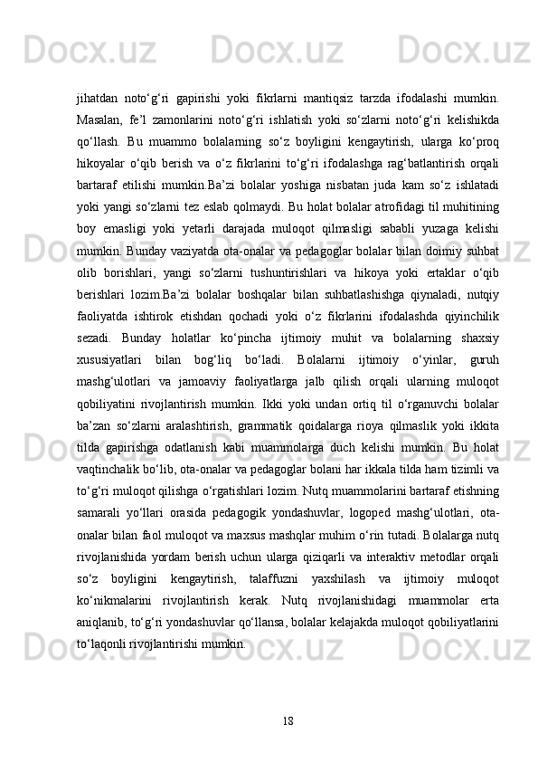 jihatdan   noto‘g‘ri   gapirishi   yoki   fikrlarni   mantiqsiz   tarzda   ifodalashi   mumkin.
Masalan,   fe’l   zamonlarini   noto‘g‘ri   ishlatish   yoki   so‘zlarni   noto‘g‘ri   kelishikda
qo‘llash.   Bu   muammo   bolalarning   so‘z   boyligini   kengaytirish,   ularga   ko‘proq
hikoyalar   o‘qib   berish   va   o‘z   fikrlarini   to‘g‘ri   ifodalashga   rag‘batlantirish   orqali
bartaraf   etilishi   mumkin.Ba’zi   bolalar   yoshiga   nisbatan   juda   kam   so‘z   ishlatadi
yoki yangi so‘zlarni tez eslab qolmaydi. Bu holat bolalar atrofidagi til muhitining
boy   emasligi   yoki   yetarli   darajada   muloqot   qilmasligi   sababli   yuzaga   kelishi
mumkin.  Bunday  vaziyatda   ota-onalar  va  pedagoglar  bolalar  bilan  doimiy  suhbat
olib   borishlari,   yangi   so‘zlarni   tushuntirishlari   va   hikoya   yoki   ertaklar   o‘qib
berishlari   lozim.Ba’zi   bolalar   boshqalar   bilan   suhbatlashishga   qiynaladi,   nutqiy
faoliyatda   ishtirok   etishdan   qochadi   yoki   o‘z   fikrlarini   ifodalashda   qiyinchilik
sezadi.   Bunday   holatlar   ko‘pincha   ijtimoiy   muhit   va   bolalarning   shaxsiy
xususiyatlari   bilan   bog‘liq   bo‘ladi.   Bolalarni   ijtimoiy   o‘yinlar,   guruh
mashg‘ulotlari   va   jamoaviy   faoliyatlarga   jalb   qilish   orqali   ularning   muloqot
qobiliyatini   rivojlantirish   mumkin.   Ikki   yoki   undan   ortiq   til   o‘rganuvchi   bolalar
ba’zan   so‘zlarni   aralashtirish,   grammatik   qoidalarga   rioya   qilmaslik   yoki   ikkita
tilda   gapirishga   odatlanish   kabi   muammolarga   duch   kelishi   mumkin.   Bu   holat
vaqtinchalik bo‘lib, ota-onalar va pedagoglar bolani har ikkala tilda ham tizimli va
to‘g‘ri muloqot qilishga o‘rgatishlari lozim. Nutq muammolarini bartaraf etishning
samarali   yo‘llari   orasida   pedagogik   yondashuvlar,   logoped   mashg‘ulotlari,   ota-
onalar bilan faol muloqot va maxsus mashqlar muhim o‘rin tutadi. Bolalarga nutq
rivojlanishida   yordam   berish   uchun   ularga   qiziqarli   va   interaktiv   metodlar   orqali
so‘z   boyligini   kengaytirish,   talaffuzni   yaxshilash   va   ijtimoiy   muloqot
ko‘nikmalarini   rivojlantirish   kerak.   Nutq   rivojlanishidagi   muammolar   erta
aniqlanib, to‘g‘ri yondashuvlar qo‘llansa, bolalar kelajakda muloqot qobiliyatlarini
to‘laqonli rivojlantirishi mumkin.
18