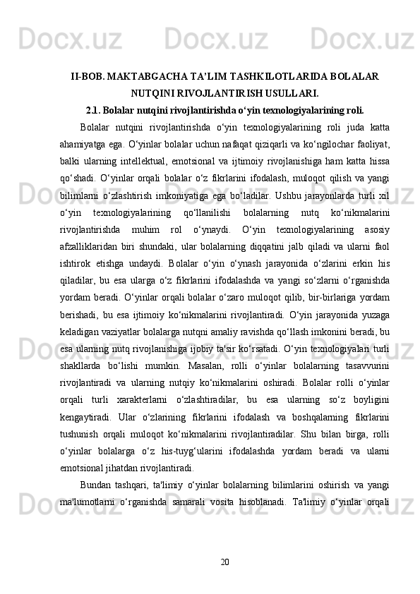 II-BOB.   MAKTABGACHA TA’LIM TASHKILOTLARIDA BOLALAR
NUTQINI RIVOJLANTIRISH USULLARI.
2.1.  Bolalar nutqini rivojlantirishda o‘yin texnologiyalarining roli.
Bolalar   nutqini   rivojlantirishda   o‘yin   texnologiyalarining   roli   juda   katta
ahamiyatga ega. O‘yinlar bolalar uchun nafaqat qiziqarli va ko‘ngilochar faoliyat,
balki   ularning   intellektual,   emotsional   va   ijtimoiy   rivojlanishiga   ham   katta   hissa
qo‘shadi.   O‘yinlar   orqali   bolalar   o‘z   fikrlarini   ifodalash,   muloqot   qilish   va   yangi
bilimlarni   o‘zlashtirish   imkoniyatiga   ega   bo‘ladilar.   Ushbu   jarayonlarda   turli   xil
o‘yin   texnologiyalarining   qo‘llanilishi   bolalarning   nutq   ko‘nikmalarini
rivojlantirishda   muhim   rol   o‘ynaydi.   O‘yin   texnologiyalarining   asosiy
afzalliklaridan   biri   shundaki,   ular   bolalarning   diqqatini   jalb   qiladi   va   ularni   faol
ishtirok   etishga   undaydi.   Bolalar   o‘yin   o‘ynash   jarayonida   o‘zlarini   erkin   his
qiladilar,   bu   esa   ularga   o‘z   fikrlarini   ifodalashda   va   yangi   so‘zlarni   o‘rganishda
yordam   beradi.  O‘yinlar   orqali   bolalar   o‘zaro  muloqot   qilib,   bir-birlariga   yordam
berishadi,   bu   esa   ijtimoiy   ko‘nikmalarini   rivojlantiradi.   O‘yin   jarayonida   yuzaga
keladigan vaziyatlar bolalarga nutqni amaliy ravishda qo‘llash imkonini beradi, bu
esa ularning nutq rivojlanishiga ijobiy ta'sir ko‘rsatadi. O‘yin texnologiyalari turli
shakllarda   bo‘lishi   mumkin.   Masalan,   rolli   o‘yinlar   bolalarning   tasavvurini
rivojlantiradi   va   ularning   nutqiy   ko‘nikmalarini   oshiradi.   Bolalar   rolli   o‘yinlar
orqali   turli   xarakterlarni   o‘zlashtiradilar,   bu   esa   ularning   so‘z   boyligini
kengaytiradi.   Ular   o‘zlarining   fikrlarini   ifodalash   va   boshqalarning   fikrlarini
tushunish   orqali   muloqot   ko‘nikmalarini   rivojlantiradilar.   Shu   bilan   birga,   rolli
o‘yinlar   bolalarga   o‘z   his-tuyg‘ularini   ifodalashda   yordam   beradi   va   ularni
emotsional jihatdan rivojlantiradi.
Bundan   tashqari,   ta'limiy   o‘yinlar   bolalarning   bilimlarini   oshirish   va   yangi
ma'lumotlarni   o‘rganishda   samarali   vosita   hisoblanadi.   Ta'limiy   o‘yinlar   orqali
20