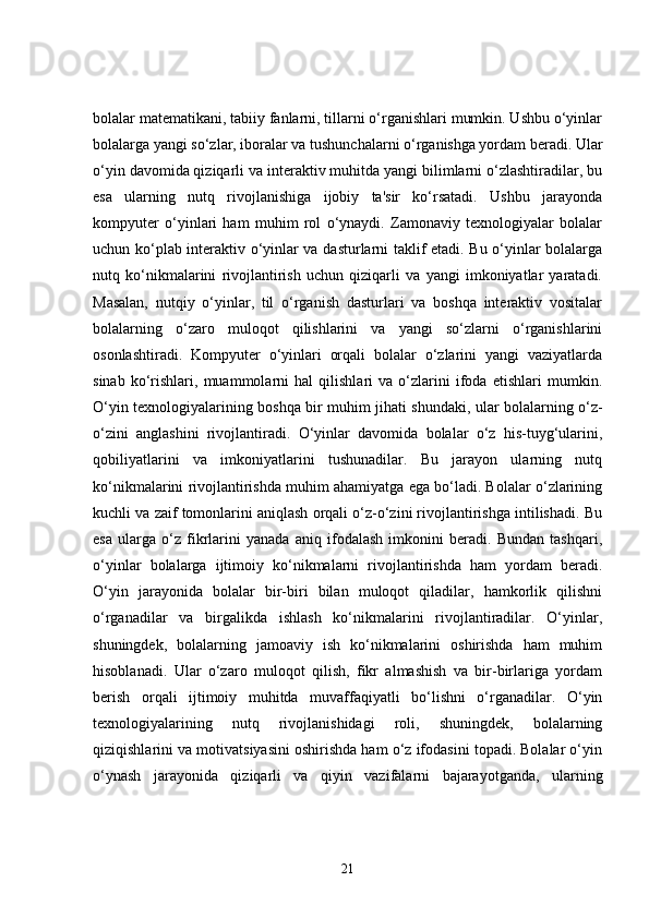 bolalar matematikani, tabiiy fanlarni, tillarni o‘rganishlari mumkin. Ushbu o‘yinlar
bolalarga yangi so‘zlar, iboralar va tushunchalarni o‘rganishga yordam beradi. Ular
o‘yin davomida qiziqarli va interaktiv muhitda yangi bilimlarni o‘zlashtiradilar, bu
esa   ularning   nutq   rivojlanishiga   ijobiy   ta'sir   ko‘rsatadi.   Ushbu   jarayonda
kompyuter   o‘yinlari   ham   muhim   rol   o‘ynaydi.   Zamonaviy   texnologiyalar   bolalar
uchun ko‘plab interaktiv o‘yinlar va dasturlarni taklif etadi. Bu o‘yinlar bolalarga
nutq   ko‘nikmalarini   rivojlantirish   uchun   qiziqarli   va   yangi   imkoniyatlar   yaratadi.
Masalan,   nutqiy   o‘yinlar,   til   o‘rganish   dasturlari   va   boshqa   interaktiv   vositalar
bolalarning   o‘zaro   muloqot   qilishlarini   va   yangi   so‘zlarni   o‘rganishlarini
osonlashtiradi.   Kompyuter   o‘yinlari   orqali   bolalar   o‘zlarini   yangi   vaziyatlarda
sinab   ko‘rishlari,   muammolarni   hal   qilishlari   va   o‘zlarini   ifoda   etishlari   mumkin.
O‘yin texnologiyalarining boshqa bir muhim jihati shundaki, ular bolalarning o‘z-
o‘zini   anglashini   rivojlantiradi.   O‘yinlar   davomida   bolalar   o‘z   his-tuyg‘ularini,
qobiliyatlarini   va   imkoniyatlarini   tushunadilar.   Bu   jarayon   ularning   nutq
ko‘nikmalarini rivojlantirishda muhim ahamiyatga ega bo‘ladi. Bolalar o‘zlarining
kuchli va zaif tomonlarini aniqlash orqali o‘z-o‘zini rivojlantirishga intilishadi. Bu
esa   ularga   o‘z   fikrlarini   yanada   aniq   ifodalash   imkonini   beradi.   Bundan   tashqari,
o‘yinlar   bolalarga   ijtimoiy   ko‘nikmalarni   rivojlantirishda   ham   yordam   beradi.
O‘yin   jarayonida   bolalar   bir-biri   bilan   muloqot   qiladilar,   hamkorlik   qilishni
o‘rganadilar   va   birgalikda   ishlash   ko‘nikmalarini   rivojlantiradilar.   O‘yinlar,
shuningdek,   bolalarning   jamoaviy   ish   ko‘nikmalarini   oshirishda   ham   muhim
hisoblanadi.   Ular   o‘zaro   muloqot   qilish,   fikr   almashish   va   bir-birlariga   yordam
berish   orqali   ijtimoiy   muhitda   muvaffaqiyatli   bo‘lishni   o‘rganadilar.   O‘yin
texnologiyalarining   nutq   rivojlanishidagi   roli,   shuningdek,   bolalarning
qiziqishlarini va motivatsiyasini oshirishda ham o‘z ifodasini topadi. Bolalar o‘yin
o‘ynash   jarayonida   qiziqarli   va   qiyin   vazifalarni   bajarayotganda,   ularning
21