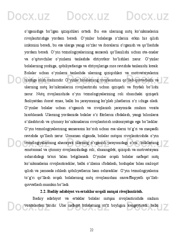 o‘rganishga   bo‘lgan   qiziqishlari   ortadi.   Bu   esa   ularning   nutq   ko‘nikmalarini
rivojlantirishga   yordam   beradi.   O‘yinlar   bolalarga   o‘zlarini   erkin   his   qilish
imkonini beradi, bu esa ularga yangi so‘zlar va iboralarni o‘rganish va qo‘llashda
yordam   beradi.   O‘yin   texnologiyalarining   samarali   qo‘llanilishi   uchun   ota-onalar
va   o‘qituvchilar   o‘yinlarni   tanlashda   ehtiyotkor   bo‘lishlari   zarur.   O‘yinlar
bolalarning yoshiga, qobiliyatlariga va ehtiyojlariga mos ravishda tanlanishi kerak.
Bolalar   uchun   o‘yinlarni   tanlashda   ularning   qiziqishlari   va   motivatsiyalarini
hisobga olish muhimdir. O‘yinlar bolalarning rivojlanishini qo‘llab-quvvatlashi va
ularning   nutq   ko‘nikmalarini   rivojlantirishi   uchun   qiziqarli   va   foydali   bo‘lishi
zarur.   Nutq   rivojlanishida   o‘yin   texnologiyalarining   roli   shunchaki   qiziqarli
faoliyatdan   iborat  emas,   balki   bu  jarayonning  ko‘plab  jihatlarini   o‘z   ichiga  oladi.
O‘yinlar   bolalar   uchun   o‘rganish   va   rivojlanish   jarayonida   muhim   vosita
hisoblanadi.   Ularning   yordamida   bolalar   o‘z   fikrlarini   ifodalash,   yangi   bilimlarni
o‘zlashtirish va ijtimoiy ko‘nikmalarini  rivojlantirish imkoniyatiga ega bo‘ladilar.
O‘yin texnologiyalarining samarasini ko‘rish uchun esa ularni to‘g‘ri va maqsadli
ravishda   qo‘llash   zarur.   Umuman   olganda,   bolalar   nutqini   rivojlantirishda   o‘yin
texnologiyalarining   ahamiyati   ularning   o‘rganish   jarayonidagi   o‘rni,   bolalarning
emotsional va ijtimoiy rivojlanishidagi roli, shuningdek, qiziqish va motivatsiyani
oshirishdagi   ta'siri   bilan   belgilanadi.   O‘yinlar   orqali   bolalar   nafaqat   nutq
ko‘nikmalarini rivojlantiradilar, balki o‘zlarini ifodalash,  boshqalar  bilan muloqot
qilish   va   jamoada   ishlash   qobiliyatlarini   ham   oshiradilar.   O‘yin   texnologiyalarini
to‘g‘ri   qo‘llash   orqali   bolalarning   nutq   rivojlanishini   muvaffaqiyatli   qo‘llab-
quvvatlash mumkin bo‘ladi.
2.2.  Badiiy adabiyot va ertaklar orqali nutqni rivojlantirish.
Badiiy   adabiyot   va   ertaklar   bolalar   nutqini   rivojlantirishda   muhim
vositalardan   biridir.   Ular   nafaqat   bolalarning   so‘z   boyligini   kengaytiradi,   balki
22