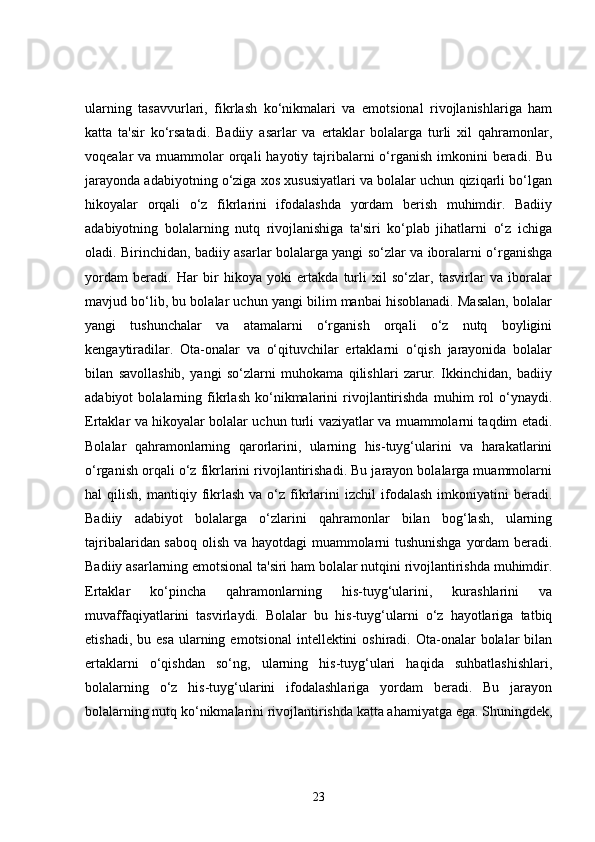 ularning   tasavvurlari,   fikrlash   ko‘nikmalari   va   emotsional   rivojlanishlariga   ham
katta   ta'sir   ko‘rsatadi.   Badiiy   asarlar   va   ertaklar   bolalarga   turli   xil   qahramonlar,
voqealar  va muammolar  orqali  hayotiy tajribalarni  o‘rganish imkonini  beradi. Bu
jarayonda adabiyotning o‘ziga xos xususiyatlari va bolalar uchun qiziqarli bo‘lgan
hikoyalar   orqali   o‘z   fikrlarini   ifodalashda   yordam   berish   muhimdir.   Badiiy
adabiyotning   bolalarning   nutq   rivojlanishiga   ta'siri   ko‘plab   jihatlarni   o‘z   ichiga
oladi. Birinchidan, badiiy asarlar bolalarga yangi so‘zlar va iboralarni o‘rganishga
yordam   beradi.   Har   bir   hikoya   yoki   ertakda   turli   xil   so‘zlar,   tasvirlar   va   iboralar
mavjud bo‘lib, bu bolalar uchun yangi bilim manbai hisoblanadi. Masalan, bolalar
yangi   tushunchalar   va   atamalarni   o‘rganish   orqali   o‘z   nutq   boyligini
kengaytiradilar.   Ota-onalar   va   o‘qituvchilar   ertaklarni   o‘qish   jarayonida   bolalar
bilan   savollashib,   yangi   so‘zlarni   muhokama   qilishlari   zarur.   Ikkinchidan,   badiiy
adabiyot   bolalarning   fikrlash   ko‘nikmalarini   rivojlantirishda   muhim   rol   o‘ynaydi.
Ertaklar va hikoyalar bolalar uchun turli vaziyatlar va muammolarni taqdim etadi.
Bolalar   qahramonlarning   qarorlarini,   ularning   his-tuyg‘ularini   va   harakatlarini
o‘rganish orqali o‘z fikrlarini rivojlantirishadi. Bu jarayon bolalarga muammolarni
hal   qilish,  mantiqiy  fikrlash   va  o‘z   fikrlarini  izchil  ifodalash  imkoniyatini  beradi.
Badiiy   adabiyot   bolalarga   o‘zlarini   qahramonlar   bilan   bog‘lash,   ularning
tajribalaridan saboq olish va hayotdagi  muammolarni tushunishga yordam beradi.
Badiiy asarlarning emotsional ta'siri ham bolalar nutqini rivojlantirishda muhimdir.
Ertaklar   ko‘pincha   qahramonlarning   his-tuyg‘ularini,   kurashlarini   va
muvaffaqiyatlarini   tasvirlaydi.   Bolalar   bu   his-tuyg‘ularni   o‘z   hayotlariga   tatbiq
etishadi,  bu esa   ularning  emotsional   intellektini  oshiradi.  Ota-onalar   bolalar   bilan
ertaklarni   o‘qishdan   so‘ng,   ularning   his-tuyg‘ulari   haqida   suhbatlashishlari,
bolalarning   o‘z   his-tuyg‘ularini   ifodalashlariga   yordam   beradi.   Bu   jarayon
bolalarning nutq ko‘nikmalarini rivojlantirishda katta ahamiyatga ega. Shuningdek,
23