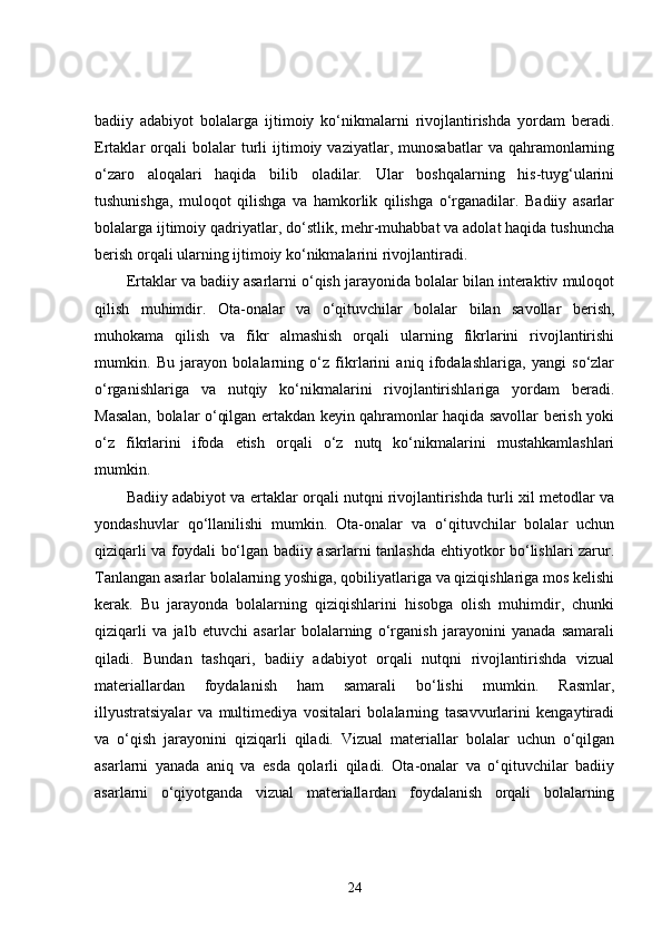 badiiy   adabiyot   bolalarga   ijtimoiy   ko‘nikmalarni   rivojlantirishda   yordam   beradi.
Ertaklar   orqali   bolalar   turli   ijtimoiy  vaziyatlar,   munosabatlar   va  qahramonlarning
o‘zaro   aloqalari   haqida   bilib   oladilar.   Ular   boshqalarning   his-tuyg‘ularini
tushunishga,   muloqot   qilishga   va   hamkorlik   qilishga   o‘rganadilar.   Badiiy   asarlar
bolalarga ijtimoiy qadriyatlar, do‘stlik, mehr-muhabbat va adolat haqida tushuncha
berish orqali ularning ijtimoiy ko‘nikmalarini rivojlantiradi.
Ertaklar va badiiy asarlarni o‘qish jarayonida bolalar bilan interaktiv muloqot
qilish   muhimdir.   Ota-onalar   va   o‘qituvchilar   bolalar   bilan   savollar   berish,
muhokama   qilish   va   fikr   almashish   orqali   ularning   fikrlarini   rivojlantirishi
mumkin.   Bu   jarayon   bolalarning   o‘z   fikrlarini   aniq   ifodalashlariga,   yangi   so‘zlar
o‘rganishlariga   va   nutqiy   ko‘nikmalarini   rivojlantirishlariga   yordam   beradi.
Masalan, bolalar o‘qilgan ertakdan keyin qahramonlar haqida savollar berish yoki
o‘z   fikrlarini   ifoda   etish   orqali   o‘z   nutq   ko‘nikmalarini   mustahkamlashlari
mumkin.
Badiiy adabiyot va ertaklar orqali nutqni rivojlantirishda turli xil metodlar va
yondashuvlar   qo‘llanilishi   mumkin.   Ota-onalar   va   o‘qituvchilar   bolalar   uchun
qiziqarli va foydali bo‘lgan badiiy asarlarni tanlashda ehtiyotkor bo‘lishlari zarur.
Tanlangan asarlar bolalarning yoshiga, qobiliyatlariga va qiziqishlariga mos kelishi
kerak.   Bu   jarayonda   bolalarning   qiziqishlarini   hisobga   olish   muhimdir,   chunki
qiziqarli   va   jalb   etuvchi   asarlar   bolalarning   o‘rganish   jarayonini   yanada   samarali
qiladi.   Bundan   tashqari,   badiiy   adabiyot   orqali   nutqni   rivojlantirishda   vizual
materiallardan   foydalanish   ham   samarali   bo‘lishi   mumkin.   Rasmlar,
illyustratsiyalar   va   multimediya   vositalari   bolalarning   tasavvurlarini   kengaytiradi
va   o‘qish   jarayonini   qiziqarli   qiladi.   Vizual   materiallar   bolalar   uchun   o‘qilgan
asarlarni   yanada   aniq   va   esda   qolarli   qiladi.   Ota-onalar   va   o‘qituvchilar   badiiy
asarlarni   o‘qiyotganda   vizual   materiallardan   foydalanish   orqali   bolalarning
24