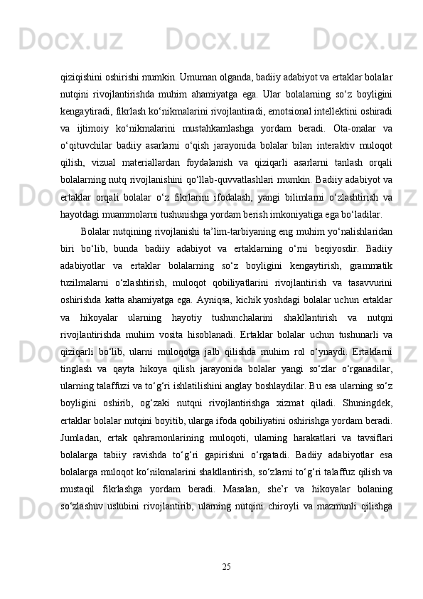 qiziqishini oshirishi mumkin. Umuman olganda, badiiy adabiyot va ertaklar bolalar
nutqini   rivojlantirishda   muhim   ahamiyatga   ega.   Ular   bolalarning   so‘z   boyligini
kengaytiradi, fikrlash ko‘nikmalarini rivojlantiradi, emotsional intellektini oshiradi
va   ijtimoiy   ko‘nikmalarini   mustahkamlashga   yordam   beradi.   Ota-onalar   va
o‘qituvchilar   badiiy   asarlarni   o‘qish   jarayonida   bolalar   bilan   interaktiv   muloqot
qilish,   vizual   materiallardan   foydalanish   va   qiziqarli   asarlarni   tanlash   orqali
bolalarning nutq rivojlanishini qo‘llab-quvvatlashlari mumkin. Badiiy adabiyot va
ertaklar   orqali   bolalar   o‘z   fikrlarini   ifodalash,   yangi   bilimlarni   o‘zlashtirish   va
hayotdagi muammolarni tushunishga yordam berish imkoniyatiga ega bo‘ladilar.
Bolalar nutqining rivojlanishi ta’lim-tarbiyaning eng muhim yo‘nalishlaridan
biri   bo‘lib,   bunda   badiiy   adabiyot   va   ertaklarning   o‘rni   beqiyosdir.   Badiiy
adabiyotlar   va   ertaklar   bolalarning   so‘z   boyligini   kengaytirish,   grammatik
tuzilmalarni   o‘zlashtirish,   muloqot   qobiliyatlarini   rivojlantirish   va   tasavvurini
oshirishda katta ahamiyatga ega. Ayniqsa, kichik yoshdagi  bolalar uchun ertaklar
va   hikoyalar   ularning   hayotiy   tushunchalarini   shakllantirish   va   nutqni
rivojlantirishda   muhim   vosita   hisoblanadi.   Ertaklar   bolalar   uchun   tushunarli   va
qiziqarli   bo‘lib,   ularni   muloqotga   jalb   qilishda   muhim   rol   o‘ynaydi.   Ertaklarni
tinglash   va   qayta   hikoya   qilish   jarayonida   bolalar   yangi   so‘zlar   o‘rganadilar,
ularning talaffuzi va to‘g‘ri ishlatilishini anglay boshlaydilar. Bu esa ularning so‘z
boyligini   oshirib,   og‘zaki   nutqni   rivojlantirishga   xizmat   qiladi.   Shuningdek,
ertaklar bolalar nutqini boyitib, ularga ifoda qobiliyatini oshirishga yordam beradi.
Jumladan,   ertak   qahramonlarining   muloqoti,   ularning   harakatlari   va   tavsiflari
bolalarga   tabiiy   ravishda   to‘g‘ri   gapirishni   o‘rgatadi.   Badiiy   adabiyotlar   esa
bolalarga muloqot ko‘nikmalarini shakllantirish, so‘zlarni to‘g‘ri talaffuz qilish va
mustaqil   fikrlashga   yordam   beradi.   Masalan,   she’r   va   hikoyalar   bolaning
so‘zlashuv   uslubini   rivojlantirib,   ularning   nutqini   chiroyli   va   mazmunli   qilishga
25