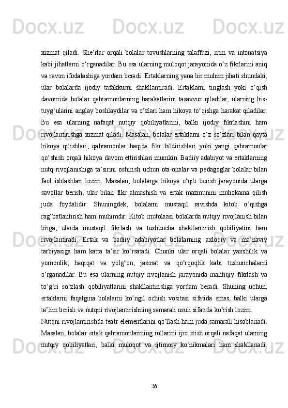 xizmat   qiladi.   She’rlar   orqali   bolalar   tovushlarning   talaffuzi,   ritm   va   intonatsiya
kabi jihatlarni o‘rganadilar. Bu esa ularning muloqot jarayonida o‘z fikrlarini aniq
va ravon ifodalashiga yordam beradi. Ertaklarning yana bir muhim jihati shundaki,
ular   bolalarda   ijodiy   tafakkurni   shakllantiradi.   Ertaklarni   tinglash   yoki   o‘qish
davomida   bolalar   qahramonlarning   harakatlarini   tasavvur   qiladilar,   ularning   his-
tuyg‘ularini anglay boshlaydilar va o‘zlari ham hikoya to‘qishga harakat qiladilar.
Bu   esa   ularning   nafaqat   nutqiy   qobiliyatlarini,   balki   ijodiy   fikrlashini   ham
rivojlantirishga   xizmat   qiladi.   Masalan,   bolalar   ertaklarni   o‘z   so‘zlari   bilan   qayta
hikoya   qilishlari,   qahramonlar   haqida   fikr   bildirishlari   yoki   yangi   qahramonlar
qo‘shish orqali hikoya davom ettirishlari mumkin. Badiiy adabiyot va ertaklarning
nutq rivojlanishiga  ta’sirini   oshirish  uchun ota-onalar  va  pedagoglar  bolalar   bilan
faol   ishlashlari   lozim.   Masalan,   bolalarga   hikoya   o‘qib   berish   jarayonida   ularga
savollar   berish,   ular   bilan   fikr   almashish   va   ertak   mazmunini   muhokama   qilish
juda   foydalidir.   Shuningdek,   bolalarni   mustaqil   ravishda   kitob   o‘qishga
rag‘batlantirish ham muhimdir. Kitob mutolaasi bolalarda nutqiy rivojlanish bilan
birga,   ularda   mustaqil   fikrlash   va   tushuncha   shakllantirish   qobiliyatini   ham
rivojlantiradi.   Ertak   va   badiiy   adabiyotlar   bolalarning   axloqiy   va   ma’naviy
tarbiyasiga   ham   katta   ta’sir   ko‘rsatadi.   Chunki   ular   orqali   bolalar   yaxshilik   va
yomonlik,   haqiqat   va   yolg‘on,   jasorat   va   qo‘rqoqlik   kabi   tushunchalarni
o‘rganadilar.   Bu   esa   ularning   nutqiy   rivojlanish   jarayonida   mantiqiy   fikrlash   va
to‘g‘ri   so‘zlash   qobiliyatlarini   shakllantirishga   yordam   beradi.   Shuning   uchun,
ertaklarni   faqatgina   bolalarni   ko‘ngil   ochish   vositasi   sifatida   emas,   balki   ularga
ta’lim berish va nutqni rivojlantirishning samarali usuli sifatida ko‘rish lozim.
Nutqni rivojlantirishda teatr elementlarini qo‘llash ham juda samarali hisoblanadi.
Masalan, bolalar ertak qahramonlarining rollarini ijro etish orqali nafaqat ularning
nutqiy   qobiliyatlari,   balki   muloqot   va   ijtimoiy   ko‘nikmalari   ham   shakllanadi.
26