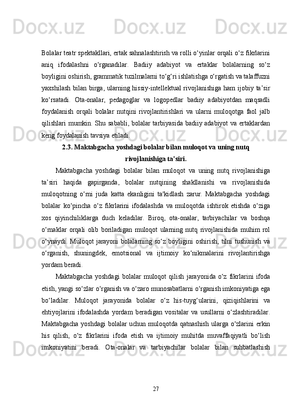 Bolalar teatr spektakllari, ertak sahnalashtirish va rolli o‘yinlar orqali o‘z fikrlarini
aniq   ifodalashni   o‘rganadilar.   Badiiy   adabiyot   va   ertaklar   bolalarning   so‘z
boyligini oshirish, grammatik tuzilmalarni to‘g‘ri ishlatishga o‘rgatish va talaffuzni
yaxshilash bilan birga, ularning hissiy-intellektual  rivojlanishiga  ham ijobiy ta’sir
ko‘rsatadi.   Ota-onalar,   pedagoglar   va   logopedlar   badiiy   adabiyotdan   maqsadli
foydalanish   orqali   bolalar   nutqini   rivojlantirishlari   va   ularni   muloqotga   faol   jalb
qilishlari mumkin. Shu sababli, bolalar tarbiyasida badiiy adabiyot  va ertaklardan
keng foydalanish tavsiya etiladi.
2.3.  Maktabgacha yoshdagi bolalar bilan muloqot va uning nutq
rivojlanishiga ta’siri.
Maktabgacha   yoshdagi   bolalar   bilan   muloqot   va   uning   nutq   rivojlanishiga
ta’siri   haqida   gapirganda,   bolalar   nutqining   shakllanishi   va   rivojlanishida
muloqotning   o‘rni   juda   katta   ekanligini   ta'kidlash   zarur.   Maktabgacha   yoshdagi
bolalar   ko‘pincha   o‘z   fikrlarini   ifodalashda   va   muloqotda   ishtirok   etishda   o‘ziga
xos   qiyinchiliklarga   duch   keladilar.   Biroq,   ota-onalar,   tarbiyachilar   va   boshqa
o‘rnaklar   orqali   olib   boriladigan   muloqot   ularning   nutq   rivojlanishida   muhim   rol
o‘ynaydi.  Muloqot   jarayoni   bolalarning  so‘z  boyligini  oshirish,   tilni  tushunish  va
o‘rganish,   shuningdek,   emotsional   va   ijtimoiy   ko‘nikmalarini   rivojlantirishga
yordam beradi.
Maktabgacha   yoshdagi   bolalar   muloqot   qilish   jarayonida   o‘z   fikrlarini   ifoda
etish, yangi so‘zlar o‘rganish va o‘zaro munosabatlarni o‘rganish imkoniyatiga ega
bo‘ladilar.   Muloqot   jarayonida   bolalar   o‘z   his-tuyg‘ularini,   qiziqishlarini   va
ehtiyojlarini   ifodalashda   yordam   beradigan   vositalar   va   usullarni   o‘zlashtiradilar.
Maktabgacha  yoshdagi  bolalar  uchun muloqotda qatnashish  ularga o‘zlarini erkin
his   qilish,   o‘z   fikrlarini   ifoda   etish   va   ijtimoiy   muhitda   muvaffaqiyatli   bo‘lish
imkoniyatini   beradi.   Ota-onalar   va   tarbiyachilar   bolalar   bilan   suhbatlashish
27