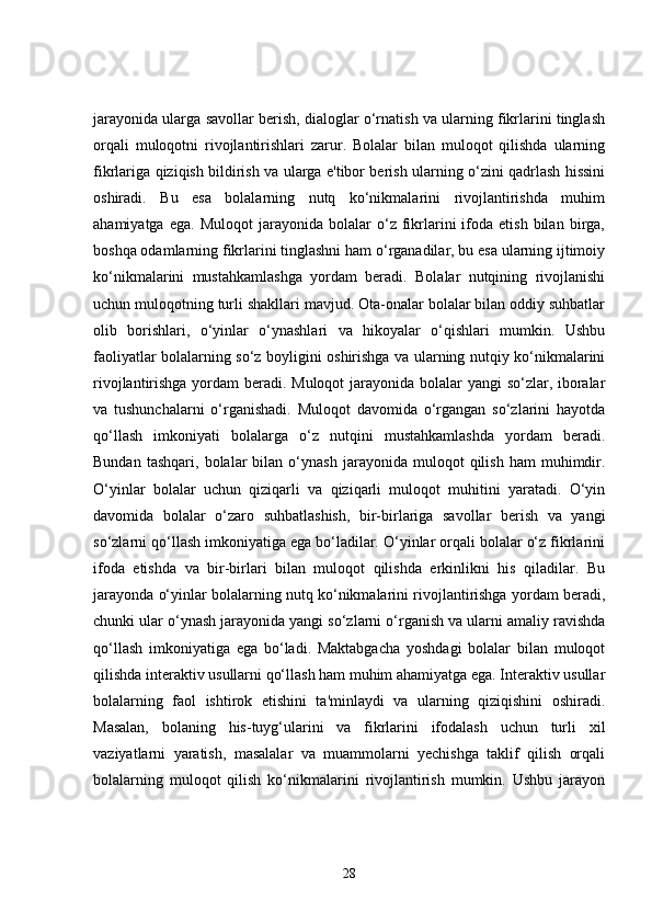 jarayonida ularga savollar berish, dialoglar o‘rnatish va ularning fikrlarini tinglash
orqali   muloqotni   rivojlantirishlari   zarur.   Bolalar   bilan   muloqot   qilishda   ularning
fikrlariga qiziqish bildirish va ularga e'tibor berish ularning o‘zini qadrlash hissini
oshiradi.   Bu   esa   bolalarning   nutq   ko‘nikmalarini   rivojlantirishda   muhim
ahamiyatga   ega.   Muloqot   jarayonida   bolalar   o‘z  fikrlarini   ifoda   etish   bilan   birga,
boshqa odamlarning fikrlarini tinglashni ham o‘rganadilar, bu esa ularning ijtimoiy
ko‘nikmalarini   mustahkamlashga   yordam   beradi.   Bolalar   nutqining   rivojlanishi
uchun muloqotning turli shakllari mavjud. Ota-onalar bolalar bilan oddiy suhbatlar
olib   borishlari,   o‘yinlar   o‘ynashlari   va   hikoyalar   o‘qishlari   mumkin.   Ushbu
faoliyatlar bolalarning so‘z boyligini oshirishga va ularning nutqiy ko‘nikmalarini
rivojlantirishga yordam beradi. Muloqot  jarayonida bolalar yangi so‘zlar, iboralar
va   tushunchalarni   o‘rganishadi.   Muloqot   davomida   o‘rgangan   so‘zlarini   hayotda
qo‘llash   imkoniyati   bolalarga   o‘z   nutqini   mustahkamlashda   yordam   beradi.
Bundan   tashqari,   bolalar   bilan  o‘ynash   jarayonida   muloqot   qilish   ham   muhimdir.
O‘yinlar   bolalar   uchun   qiziqarli   va   qiziqarli   muloqot   muhitini   yaratadi.   O‘yin
davomida   bolalar   o‘zaro   suhbatlashish,   bir-birlariga   savollar   berish   va   yangi
so‘zlarni qo‘llash imkoniyatiga ega bo‘ladilar. O‘yinlar orqali bolalar o‘z fikrlarini
ifoda   etishda   va   bir-birlari   bilan   muloqot   qilishda   erkinlikni   his   qiladilar.   Bu
jarayonda o‘yinlar bolalarning nutq ko‘nikmalarini rivojlantirishga yordam beradi,
chunki ular o‘ynash jarayonida yangi so‘zlarni o‘rganish va ularni amaliy ravishda
qo‘llash   imkoniyatiga   ega   bo‘ladi.   Maktabgacha   yoshdagi   bolalar   bilan   muloqot
qilishda interaktiv usullarni qo‘llash ham muhim ahamiyatga ega. Interaktiv usullar
bolalarning   faol   ishtirok   etishini   ta'minlaydi   va   ularning   qiziqishini   oshiradi.
Masalan,   bolaning   his-tuyg‘ularini   va   fikrlarini   ifodalash   uchun   turli   xil
vaziyatlarni   yaratish,   masalalar   va   muammolarni   yechishga   taklif   qilish   orqali
bolalarning   muloqot   qilish   ko‘nikmalarini   rivojlantirish   mumkin.   Ushbu   jarayon
28