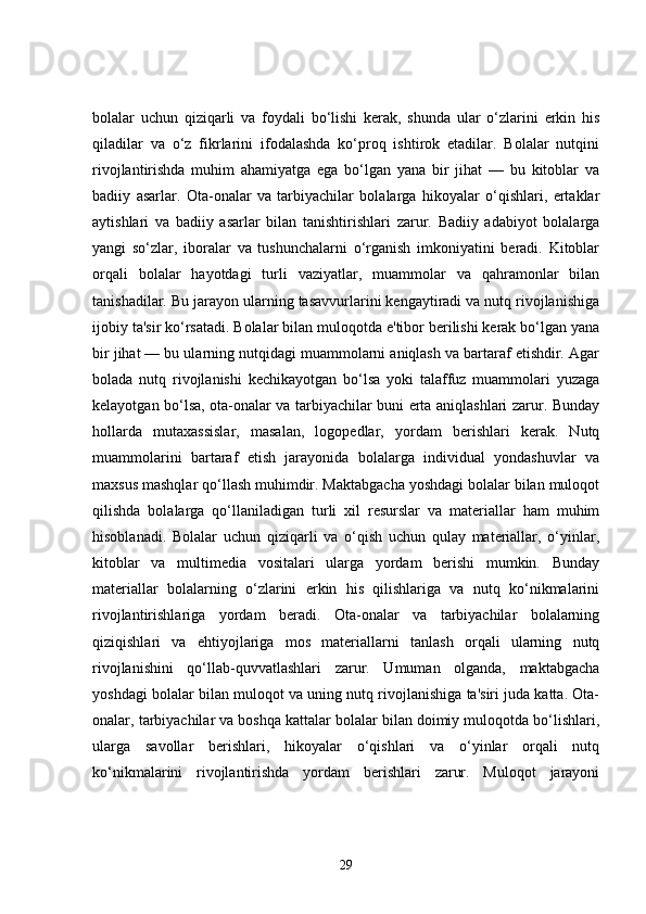 bolalar   uchun   qiziqarli   va   foydali   bo‘lishi   kerak,   shunda   ular   o‘zlarini   erkin   his
qiladilar   va   o‘z   fikrlarini   ifodalashda   ko‘proq   ishtirok   etadilar.   Bolalar   nutqini
rivojlantirishda   muhim   ahamiyatga   ega   bo‘lgan   yana   bir   jihat   —   bu   kitoblar   va
badiiy   asarlar.   Ota-onalar   va   tarbiyachilar   bolalarga   hikoyalar   o‘qishlari,   ertaklar
aytishlari   va   badiiy   asarlar   bilan   tanishtirishlari   zarur.   Badiiy   adabiyot   bolalarga
yangi   so‘zlar,   iboralar   va   tushunchalarni   o‘rganish   imkoniyatini   beradi.   Kitoblar
orqali   bolalar   hayotdagi   turli   vaziyatlar,   muammolar   va   qahramonlar   bilan
tanishadilar. Bu jarayon ularning tasavvurlarini kengaytiradi va nutq rivojlanishiga
ijobiy ta'sir ko‘rsatadi. Bolalar bilan muloqotda e'tibor berilishi kerak bo‘lgan yana
bir jihat — bu ularning nutqidagi muammolarni aniqlash va bartaraf etishdir. Agar
bolada   nutq   rivojlanishi   kechikayotgan   bo‘lsa   yoki   talaffuz   muammolari   yuzaga
kelayotgan bo‘lsa, ota-onalar va tarbiyachilar buni erta aniqlashlari zarur. Bunday
hollarda   mutaxassislar,   masalan,   logopedlar,   yordam   berishlari   kerak.   Nutq
muammolarini   bartaraf   etish   jarayonida   bolalarga   individual   yondashuvlar   va
maxsus mashqlar qo‘llash muhimdir. Maktabgacha yoshdagi bolalar bilan muloqot
qilishda   bolalarga   qo‘llaniladigan   turli   xil   resurslar   va   materiallar   ham   muhim
hisoblanadi.   Bolalar   uchun   qiziqarli   va   o‘qish   uchun   qulay   materiallar,   o‘yinlar,
kitoblar   va   multimedia   vositalari   ularga   yordam   berishi   mumkin.   Bunday
materiallar   bolalarning   o‘zlarini   erkin   his   qilishlariga   va   nutq   ko‘nikmalarini
rivojlantirishlariga   yordam   beradi.   Ota-onalar   va   tarbiyachilar   bolalarning
qiziqishlari   va   ehtiyojlariga   mos   materiallarni   tanlash   orqali   ularning   nutq
rivojlanishini   qo‘llab-quvvatlashlari   zarur.   Umuman   olganda,   maktabgacha
yoshdagi bolalar bilan muloqot va uning nutq rivojlanishiga ta'siri juda katta. Ota-
onalar, tarbiyachilar va boshqa kattalar bolalar bilan doimiy muloqotda bo‘lishlari,
ularga   savollar   berishlari,   hikoyalar   o‘qishlari   va   o‘yinlar   orqali   nutq
ko‘nikmalarini   rivojlantirishda   yordam   berishlari   zarur.   Muloqot   jarayoni
29
