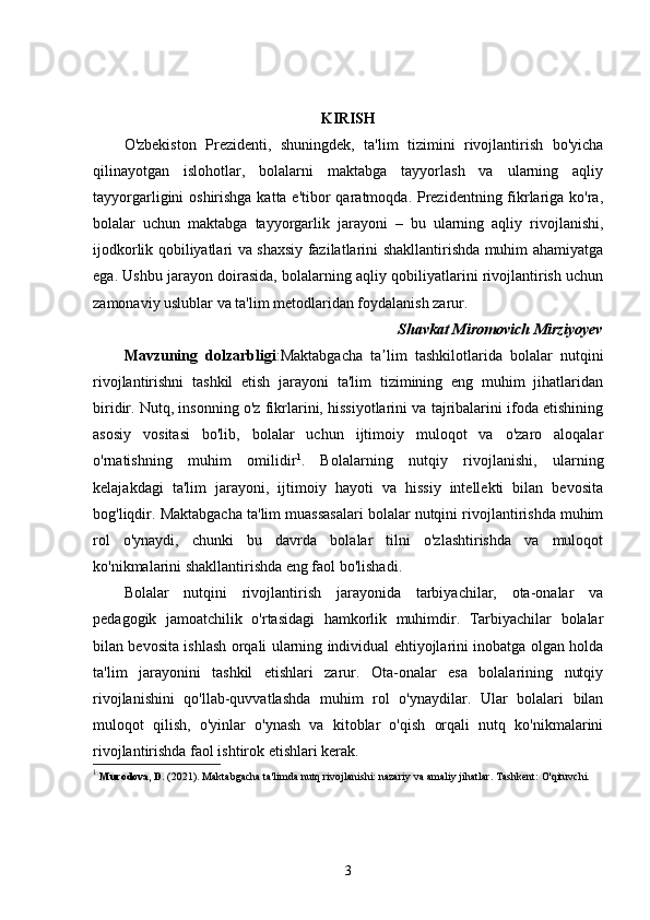 KIRISH
O'zbekiston   Prezidenti,   shuningdek,   ta'lim   tizimini   rivojlantirish   bo'yicha
qilinayotgan   islohotlar,   bolalarni   maktabga   tayyorlash   va   ularning   aqliy
tayyorgarligini oshirishga katta e'tibor qaratmoqda. Prezidentning fikrlariga ko'ra,
bolalar   uchun   maktabga   tayyorgarlik   jarayoni   –   bu   ularning   aqliy   rivojlanishi,
ijodkorlik qobiliyatlari va shaxsiy fazilatlarini shakllantirishda muhim ahamiyatga
ega. Ushbu jarayon doirasida, bolalarning aqliy qobiliyatlarini rivojlantirish uchun
zamonaviy uslublar va ta'lim metodlaridan foydalanish zarur. 
Shavkat Miromovich Mirziyoyev
Mavzuning   dolzarbligi :Maktabgacha   ta lim   tashkilotlarida   bolalar   nutqiniʼ
rivojlantirishni   tashkil   etish   jarayoni   ta'lim   tizimining   eng   muhim   jihatlaridan
biridir. Nutq, insonning o'z fikrlarini, hissiyotlarini va tajribalarini ifoda etishining
asosiy   vositasi   bo'lib,   bolalar   uchun   ijtimoiy   muloqot   va   o'zaro   aloqalar
o'rnatishning   muhim   omilidir 1
.   Bolalarning   nutqiy   rivojlanishi,   ularning
kelajakdagi   ta'lim   jarayoni,   ijtimoiy   hayoti   va   hissiy   intellekti   bilan   bevosita
bog'liqdir. Maktabgacha ta'lim muassasalari bolalar nutqini rivojlantirishda muhim
rol   o'ynaydi,   chunki   bu   davrda   bolalar   tilni   o'zlashtirishda   va   muloqot
ko'nikmalarini shakllantirishda eng faol bo'lishadi.
Bolalar   nutqini   rivojlantirish   jarayonida   tarbiyachilar,   ota-onalar   va
pedagogik   jamoatchilik   o'rtasidagi   hamkorlik   muhimdir.   Tarbiyachilar   bolalar
bilan bevosita ishlash orqali ularning individual ehtiyojlarini inobatga olgan holda
ta'lim   jarayonini   tashkil   etishlari   zarur.   Ota-onalar   esa   bolalarining   nutqiy
rivojlanishini   qo'llab-quvvatlashda   muhim   rol   o'ynaydilar.   Ular   bolalari   bilan
muloqot   qilish,   o'yinlar   o'ynash   va   kitoblar   o'qish   orqali   nutq   ko'nikmalarini
rivojlantirishda faol ishtirok etishlari kerak.
1
  Murodova, D.  (2021).  Maktabgacha ta'limda nutq rivojlanishi: nazariy va amaliy jihatlar . Tashkent: O'qituvchi.
3