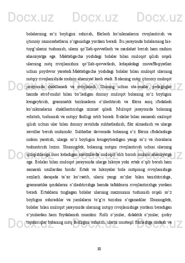 bolalarning   so‘z   boyligini   oshirish,   fikrlash   ko‘nikmalarini   rivojlantirish   va
ijtimoiy munosabatlarni o‘rganishga yordam beradi. Bu jarayonda bolalarning his-
tuyg‘ularini   tushunish,   ularni   qo‘llab-quvvatlash   va   maslahat   berish   ham   muhim
ahamiyatga   ega.   Maktabgacha   yoshdagi   bolalar   bilan   muloqot   qilish   orqali
ularning   nutq   rivojlanishini   qo‘llab-quvvatlash,   kelajakdagi   muvaffaqiyatlari
uchun   poydevor   yaratadi.Maktabgacha   yoshdagi   bolalar   bilan   muloqot   ularning
nutqiy rivojlanishida muhim ahamiyat kasb etadi. Bolaning nutqi ijtimoiy muloqot
jarayonida   shakllanadi   va   rivojlanadi.   Shuning   uchun   ota-onalar,   pedagoglar
hamda   atrof-muhit   bilan   bo‘ladigan   doimiy   muloqot   bolaning   so‘z   boyligini
kengaytirish,   grammatik   tuzilmalarni   o‘zlashtirish   va   fikrni   aniq   ifodalash
ko‘nikmalarini   shakllantirishga   xizmat   qiladi.   Muloqot   jarayonida   bolaning
eshitish,  tushunish  va nutqiy faolligi  ortib boradi. Bolalar  bilan samarali  muloqot
qilish   uchun   ular   bilan   doimiy   ravishda   suhbatlashish,   fikr   almashish   va   ularga
savollar   berish   muhimdir.   Suhbatlar   davomida   bolaning   o‘z   fikrini   ifodalashiga
imkon   yaratish,   ularga   so‘z   boyligini   kengaytiradigan   yangi   so‘z   va   iboralarni
tushuntirish   lozim.   Shuningdek,   bolaning   nutqini   rivojlantirish   uchun   ularning
qiziqishlariga  mos   keladigan   mavzularda   muloqot   olib  borish   muhim   ahamiyatga
ega.   Bolalar   bilan   muloqot   jarayonida  ularga   hikoya  yoki   ertak   o‘qib  berish   ham
samarali   usullardan   biridir.   Ertak   va   hikoyalar   bola   nutqining   rivojlanishiga
sezilarli   darajada   ta’sir   ko‘rsatib,   ularni   yangi   so‘zlar   bilan   tanishtirishga,
grammatika   qoidalarini   o‘zlashtirishga   hamda   tafakkurni   rivojlantirishga   yordam
beradi.   Ertaklarni   tinglagan   bolalar   ularning   mazmunini   tushunish   orqali   so‘z
boyligini   oshiradilar   va   jumlalarni   to‘g‘ri   tuzishni   o‘rganadilar.   Shuningdek,
bolalar bilan muloqot jarayonida ularning nutqiy rivojlanishiga yordam beradigan
o‘yinlardan   ham   foydalanish   mumkin.   Rolli   o‘yinlar,   didaktik   o‘yinlar,   ijodiy
topshiriqlar bolaning nutq faolligini oshirish, ularni mustaqil fikrlashga undash va
30