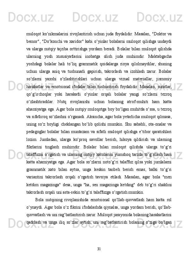 muloqot ko‘nikmalarini  rivojlantirish uchun juda foydalidir. Masalan,  "Doktor va
bemor", "Do‘konchi  va xaridor" kabi  o‘yinlar  bolalarni  muloqot qilishga undaydi
va ularga nutqiy tajriba orttirishga yordam beradi. Bolalar bilan muloqot qilishda
ularning   yosh   xususiyatlarini   inobatga   olish   juda   muhimdir.   Maktabgacha
yoshdagi   bolalar   hali   to‘liq   grammatik   qoidalarga   rioya   qilolmaydilar,   shuning
uchun   ularga   aniq   va   tushunarli   gapirish,   takrorlash   va   izohlash   zarur.   Bolalar
so‘zlarni   yaxshi   o‘zlashtirishlari   uchun   ularga   vizual   materiallar,   jismoniy
harakatlar   va   emotsional   ifodalar   bilan   tushuntirish   foydalidir.   Masalan,   suratlar,
qo‘g‘irchoqlar   yoki   harakatli   o‘yinlar   orqali   bolalar   yangi   so‘zlarni   tezroq
o‘zlashtiradilar.   Nutq   rivojlanishi   uchun   bolaning   atrof-muhiti   ham   katta
ahamiyatga ega. Agar bola nutqiy muloqotga boy bo‘lgan muhitda o‘ssa, u tezroq
va sifatliroq so‘zlashni o‘rganadi. Aksincha, agar bola yetarlicha muloqot qilmasa,
uning   so‘z   boyligi   cheklangan   bo‘lib   qolishi   mumkin.   Shu   sababli,   ota-onalar   va
pedagoglar bolalar  bilan muntazam  va sifatli  muloqot qilishga e’tibor  qaratishlari
lozim.   Jumladan,   ularga   ko‘proq   savollar   berish,   hikoya   qildirish   va   ularning
fikrlarini   tinglash   muhimdir.   Bolalar   bilan   muloqot   qilishda   ularga   to‘g‘ri
talaffuzni   o‘rgatish   va   ularning   nutqiy   xatolarini   yumshoq   tarzda   to‘g‘rilash   ham
katta  ahamiyatga   ega.   Agar   bola   so‘zlarni   noto‘g‘ri   talaffuz   qilsa   yoki   jumlalarni
grammatik   xato   bilan   aytsa,   unga   keskin   tanbeh   berish   emas,   balki   to‘g‘ri
variantini   takrorlash   orqali   o‘rgatish   tavsiya   etiladi.   Masalan,   agar   bola   "men
ketdim   magazinga"   desa,   unga   "ha,   sen   magazinga   ketding"   deb   to‘g‘ri   shaklini
takrorlash orqali uni asta-sekin to‘g‘ri talaffuzga o‘rgatish mumkin.
Bola   nutqining   rivojlanishida   emotsional   qo‘llab-quvvatlash   ham   katta   rol
o‘ynaydi. Agar bola o‘z fikrini ifodalashda qiynalsa, unga yordam berish, qo‘llab-
quvvatlash va uni rag‘batlantirish zarur. Muloqot jarayonida bolaning harakatlarini
qadrlash   va   unga   iliq   so‘zlar   aytish,   uni   rag‘batlantirish   bolaning   o‘ziga   bo‘lgan
31