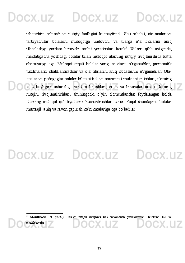 ishonchini   oshiradi   va   nutqiy   faolligini   kuchaytiradi.   Shu   sababli,   ota-onalar   va
tarbiyachilar   bolalarni   muloqotga   undovchi   va   ularga   o‘z   fikrlarini   aniq
ifodalashga   yordam   beruvchi   muhit   yaratishlari   kerak 2
.   Xulosa   qilib   aytganda,
maktabgacha   yoshdagi   bolalar   bilan   muloqot   ularning   nutqiy   rivojlanishida   katta
ahamiyatga   ega.   Muloqot   orqali   bolalar   yangi   so‘zlarni   o‘rganadilar,   grammatik
tuzilmalarni   shakllantiradilar   va   o‘z   fikrlarini   aniq   ifodalashni   o‘rganadilar.   Ota-
onalar va pedagoglar bolalar bilan sifatli va mazmunli muloqot qilishlari, ularning
so‘z   boyligini   oshirishga   yordam   berishlari,   ertak   va   hikoyalar   orqali   ularning
nutqini   rivojlantirishlari,   shuningdek,   o‘yin   elementlaridan   foydalangan   holda
ularning   muloqot   qobiliyatlarini   kuchaytirishlari   zarur.   Faqat   shundagina   bolalar
mustaqil, aniq va ravon gapirish ko‘nikmalariga ega bo‘ladilar
2
  Abdullayeva,   N.   (2022).   Bolalar   nutqini   rivojlantirishda   innovatsion   yondashuvlar .   Tashkent:   Fan   va
texnologiyalar.
32