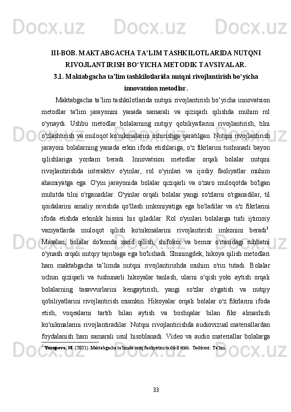 III-BOB.  MAKTABGACHA TA’LIM TASHKILOTLARIDA NUTQNI
RIVOJLANTIRISH BO‘YICHA METODIK TAVSIYALAR.
3.1.  Maktabgacha ta’lim tashkilotlarida nutqni rivojlantirish bo‘yicha
innovatsion metodlar.
Maktabgacha ta’lim tashkilotlarida nutqni rivojlantirish bo‘yicha innovatsion
metodlar   ta'lim   jarayonini   yanada   samarali   va   qiziqarli   qilishda   muhim   rol
o'ynaydi.   Ushbu   metodlar   bolalarning   nutqiy   qobiliyatlarini   rivojlantirish,   tilni
o'zlashtirish va muloqot ko'nikmalarini oshirishga qaratilgan. Nutqni rivojlantirish
jarayoni  bolalarning yanada erkin ifoda etishlariga, o'z fikrlarini  tushunarli  bayon
qilishlariga   yordam   beradi.   Innovatsion   metodlar   orqali   bolalar   nutqini
rivojlantirishda   interaktiv   o'yinlar,   rol   o'yinlari   va   ijodiy   faoliyatlar   muhim
ahamiyatga   ega.   O'yin   jarayonida   bolalar   qiziqarli   va   o'zaro   muloqotda   bo'lgan
muhitda   tilni   o'rganadilar.   O'yinlar   orqali   bolalar   yangi   so'zlarni   o'rganadilar,   til
qoidalarini   amaliy   ravishda   qo'llash   imkoniyatiga   ega   bo'ladilar   va   o'z   fikrlarini
ifoda   etishda   erkinlik   hissini   his   qiladilar.   Rol   o'yinlari   bolalarga   turli   ijtimoiy
vaziyatlarda   muloqot   qilish   ko'nikmalarini   rivojlantirish   imkonini   beradi 3
.
Masalan,   bolalar   do'konda   xarid   qilish,   shifokor   va   bemor   o'rtasidagi   suhbatni
o'ynash orqali nutqiy tajribaga ega bo'lishadi. Shuningdek, hikoya qilish metodlari
ham   maktabgacha   ta’limda   nutqni   rivojlantirishda   muhim   o'rin   tutadi.   Bolalar
uchun   qiziqarli   va   tushunarli   hikoyalar   tanlash,   ularni   o'qish   yoki   aytish   orqali
bolalarning   tasavvurlarini   kengaytirish,   yangi   so'zlar   o'rgatish   va   nutqiy
qobiliyatlarini   rivojlantirish   mumkin.   Hikoyalar   orqali   bolalar   o'z   fikrlarini   ifoda
etish,   voqealarni   tartib   bilan   aytish   va   boshqalar   bilan   fikr   almashish
ko'nikmalarini  rivojlantiradilar. Nutqni  rivojlantirishda  audiovizual  materiallardan
foydalanish   ham   samarali   usul   hisoblanadi.   Video   va   audio   materiallar   bolalarga
3
  Yusupova, M.  (2021).  Maktabgacha ta'limda nutq faoliyatini tashkil etish . Tashkent: Ta'lim.
33