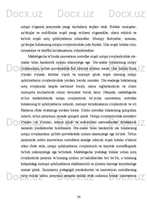 nutqni   o'rganish   jarayonida   yangi   tajribalarni   taqdim   etadi.   Bolalar   musiqalar,
qo'shiqlar   va   multfilmlar   orqali   yangi   so'zlarni   o'rganadilar,   ularni   eshitish   va
ko'rish   orqali   nutq   qobiliyatlarini   oshiradilar.   Musiqiy   faoliyatlar,   xususan,
qo'shiqlar bolalarning nutqini rivojlantirishda juda foydali. Ular orqali bolalar ritm,
intonatsiya va talaffuz ko'nikmalarini o'zlashtiradilar.
Maktabgacha ta’limda innovatsion metodlar orqali nutqni rivojlantirishda ota-
onalar   bilan   hamkorlik   muhim   ahamiyatga   ega.   Ota-onalar   bolalarining   nutqiy
rivojlanishini   qo'llab-quvvatlashda   faol   ishtirok   etishlari   kerak.   Ular   bolalar   bilan
o'yinlar   o'ynash,   kitoblar   o'qish   va   muloqot   qilish   orqali   ularning   nutqiy
qobiliyatlarini   rivojlantirishda   yordam   berishi   mumkin.   Ota-onalarga   bolalarning
nutq   rivojlanishi   haqida   ma'lumot   berish,   ularni   rag'batlantirish   va   o'zaro
muloqotni   kuchaytirish   uchun   tavsiyalar   berish   zarur.   Natijada,   maktabgacha
ta’lim   tashkilotlarida   nutqni   rivojlantirish   bo‘yicha   innovatsion   metodlar
bolalarning til qobiliyatlarini oshirish, muloqot ko'nikmalarini rivojlantirish va o'z
fikrlarini   ifoda   etishlariga   yordam   beradi.  Ushbu   metodlar   bolalarning   qiziqishini
oshirib, ta'lim jarayonini yanada qiziqarli qiladi. Nutqni rivojlantirishda interaktiv
o'yinlar,   rol   o'yinlari,   hikoya   qilish   va   audiovizual   materiallardan   foydalanish
samarali   yondashuvlar   hisoblanadi.   Ota-onalar   bilan   hamkorlik   esa   bolalarning
nutqiy   rivojlanishini   qo'llab-quvvatlashda   muhim   ahamiyatga   ega   bo‘ladi.   Ta'lim
jarayonida   ushbu   innovatsion   metodlarni   amalga   oshirish   orqali   bolalar   o'zlarini
erkin   ifoda   etish,   nutqiy   qobiliyatlarini   rivojlantirish   va   hayotda   muvaffaqiyatli
bo'lish   imkoniyatiga   ega   bo'lishadi.   Maktabgacha   yoshdagi   bolalar   uchun   nutq
rivojlantirish   jarayoni   ta’limning   muhim   yo‘nalishlaridan   biri   bo‘lib,   u   bolaning
kelajakdagi muloqot qobiliyatlarini shakllantirish va ijtimoiy hayotga tayyorlashga
xizmat   qiladi.   Zamonaviy   pedagogik   yondashuvlar   va   innovatsion   metodlarning
joriy   etilishi   ushbu   jarayonni   samarali   tashkil   etish   imkonini   beradi.   Innovatsion
34