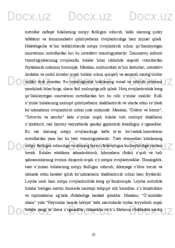 metodlar   nafaqat   bolalarning   nutqiy   faolligini   oshirish,   balki   ularning   ijodiy
tafakkuri   va   kommunikativ   qobiliyatlarini   rivojlantirishga   ham   xizmat   qiladi.
Maktabgacha   ta’lim   tashkilotlarida   nutqni   rivojlantirish   uchun   qo‘llanilayotgan
innovatsion   metodlardan   biri   bu   interaktiv   texnologiyalardir.   Zamonaviy   axborot
texnologiyalarining   rivojlanishi   bolalar   bilan   ishlashda   raqamli   resurslardan
foydalanish imkonini bermoqda. Masalan, multimediali ta’lim dasturlari, interaktiv
doskalar va mobil ilovalar orqali bolalar uchun qiziqarli va samarali mashg‘ulotlar
tashkil   etish   mumkin.   Bu   texnologiyalar   bolalarning   vizual   va   eshitish   xotirasini
yaxshilash bilan birga, ularni faol muloqotga jalb qiladi. Nutq rivojlantirishda keng
qo‘llanilayotgan   innovatsion   metodlardan   biri   bu   rolli   o‘yinlar   usulidir.   Rolli
o‘yinlar bolalarning muloqot qobiliyatlarini shakllantirish va ularda erkin so‘zlash
ko‘nikmalarini   rivojlantirish   uchun   juda  muhimdir.  Masalan,   "Doktor   va   bemor",
"Sotuvchi   va   xaridor"   kabi   o‘yinlar   orqali   bolalar   turli   muloqot   shakllarini
o‘zlashtirib,   real   hayotiy   vaziyatlarda   qanday   gaplashish   kerakligini   o‘rganadilar.
Bu   esa   ularning   nutqiy   rivojlanishiga   katta   ta’sir   ko‘rsatadi.Innovatsion
metodlardan   yana   biri   bu   teatr   texnologiyalaridir.   Teatr   elementlari   bolalarning
nutqiy faolligini oshirishga va ularning hissiy ifodaviyligini kuchaytirishga yordam
beradi.   Bolalar   ertaklarni   sahnalashtirish,   hikoyalarni   ifodali   o‘qish   va   turli
qahramonlarning ovozini chiqarish orqali o‘z nutqini rivojlantiradilar. Shuningdek,
teatr   o‘yinlari   bolalarning   nutqiy   faolligini   oshirish,   diksiyaga   e’tibor   berish   va
sahnada   erkin   harakat   qilish   ko‘nikmalarini   shakllantirish   uchun   ham   foydalidir.
Loyiha   usuli   ham   nutqni   rivojlantirishda   keng   qo‘llanilmoqda.   Loyiha   metodida
bolalar berilgan mavzu doirasida mustaqil tadqiqot olib boradilar, o‘z kuzatishlari
va   topilmalarini   og‘zaki   ifodalashga   harakat   qiladilar.   Masalan,   "O‘simliklar
olami" yoki  "Hayvonlar haqida hikoya" kabi mavzularda loyiha tayyorlash orqali
bolalar yangi so‘zlarni o‘rganadilar, izlanadilar va o‘z fikrlarini ifodalashni mashq
35