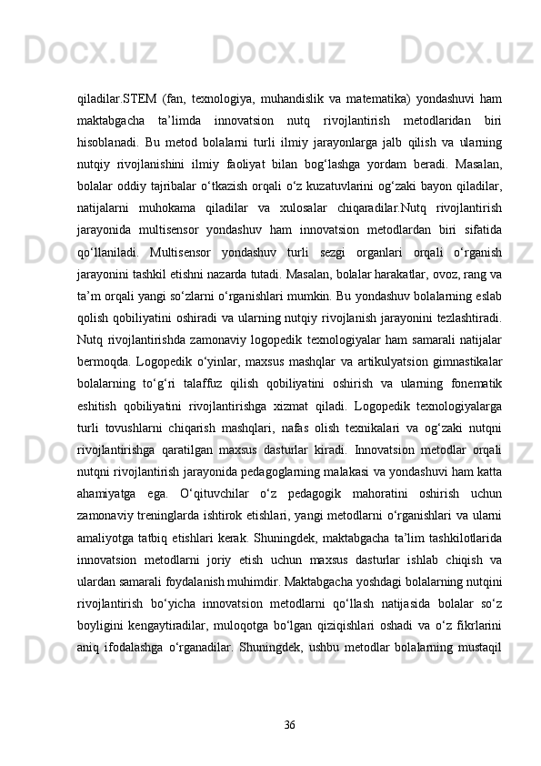 qiladilar.STEM   (fan,   texnologiya,   muhandislik   va   matematika)   yondashuvi   ham
maktabgacha   ta’limda   innovatsion   nutq   rivojlantirish   metodlaridan   biri
hisoblanadi.   Bu   metod   bolalarni   turli   ilmiy   jarayonlarga   jalb   qilish   va   ularning
nutqiy   rivojlanishini   ilmiy   faoliyat   bilan   bog‘lashga   yordam   beradi.   Masalan,
bolalar  oddiy tajribalar  o‘tkazish  orqali  o‘z kuzatuvlarini  og‘zaki  bayon qiladilar,
natijalarni   muhokama   qiladilar   va   xulosalar   chiqaradilar.Nutq   rivojlantirish
jarayonida   multisensor   yondashuv   ham   innovatsion   metodlardan   biri   sifatida
qo‘llaniladi.   Multisensor   yondashuv   turli   sezgi   organlari   orqali   o‘rganish
jarayonini tashkil etishni nazarda tutadi. Masalan, bolalar harakatlar, ovoz, rang va
ta’m orqali yangi so‘zlarni o‘rganishlari mumkin. Bu yondashuv bolalarning eslab
qolish  qobiliyatini   oshiradi  va  ularning nutqiy rivojlanish  jarayonini  tezlashtiradi.
Nutq   rivojlantirishda   zamonaviy   logopedik   texnologiyalar   ham   samarali   natijalar
bermoqda.   Logopedik   o‘yinlar,   maxsus   mashqlar   va   artikulyatsion   gimnastikalar
bolalarning   to‘g‘ri   talaffuz   qilish   qobiliyatini   oshirish   va   ularning   fonematik
eshitish   qobiliyatini   rivojlantirishga   xizmat   qiladi.   Logopedik   texnologiyalarga
turli   tovushlarni   chiqarish   mashqlari,   nafas   olish   texnikalari   va   og‘zaki   nutqni
rivojlantirishga   qaratilgan   maxsus   dasturlar   kiradi.   Innovatsion   metodlar   orqali
nutqni rivojlantirish jarayonida pedagoglarning malakasi va yondashuvi ham katta
ahamiyatga   ega.   O‘qituvchilar   o‘z   pedagogik   mahoratini   oshirish   uchun
zamonaviy treninglarda ishtirok etishlari, yangi  metodlarni o‘rganishlari va ularni
amaliyotga   tatbiq   etishlari   kerak.   Shuningdek,   maktabgacha   ta’lim   tashkilotlarida
innovatsion   metodlarni   joriy   etish   uchun   maxsus   dasturlar   ishlab   chiqish   va
ulardan samarali foydalanish muhimdir. Maktabgacha yoshdagi bolalarning nutqini
rivojlantirish   bo‘yicha   innovatsion   metodlarni   qo‘llash   natijasida   bolalar   so‘z
boyligini   kengaytiradilar,   muloqotga   bo‘lgan   qiziqishlari   oshadi   va   o‘z   fikrlarini
aniq   ifodalashga   o‘rganadilar.   Shuningdek,   ushbu   metodlar   bolalarning   mustaqil
36