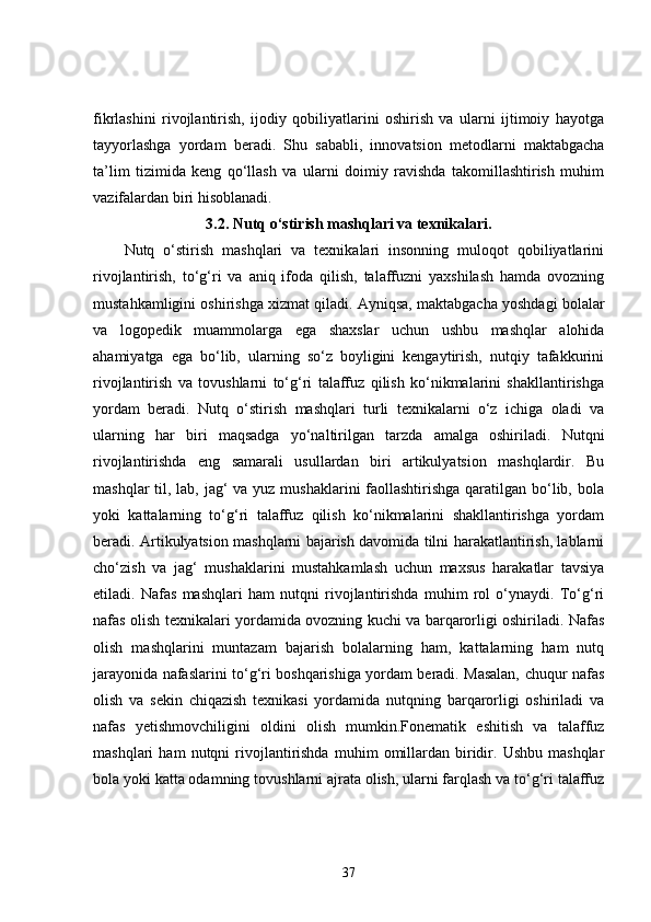 fikrlashini   rivojlantirish,   ijodiy   qobiliyatlarini   oshirish   va   ularni   ijtimoiy   hayotga
tayyorlashga   yordam   beradi.   Shu   sababli,   innovatsion   metodlarni   maktabgacha
ta’lim   tizimida   keng   qo‘llash   va   ularni   doimiy   ravishda   takomillashtirish   muhim
vazifalardan biri hisoblanadi.
3.2.  Nutq o‘stirish mashqlari va texnikalari.
Nutq   o‘stirish   mashqlari   va   texnikalari   insonning   muloqot   qobiliyatlarini
rivojlantirish,   to‘g‘ri   va   aniq   ifoda   qilish,   talaffuzni   yaxshilash   hamda   ovozning
mustahkamligini oshirishga xizmat qiladi. Ayniqsa, maktabgacha yoshdagi bolalar
va   logopedik   muammolarga   ega   shaxslar   uchun   ushbu   mashqlar   alohida
ahamiyatga   ega   bo‘lib,   ularning   so‘z   boyligini   kengaytirish,   nutqiy   tafakkurini
rivojlantirish   va   tovushlarni   to‘g‘ri   talaffuz   qilish   ko‘nikmalarini   shakllantirishga
yordam   beradi.   Nutq   o‘stirish   mashqlari   turli   texnikalarni   o‘z   ichiga   oladi   va
ularning   har   biri   maqsadga   yo‘naltirilgan   tarzda   amalga   oshiriladi.   Nutqni
rivojlantirishda   eng   samarali   usullardan   biri   artikulyatsion   mashqlardir.   Bu
mashqlar  til, lab, jag‘  va yuz mushaklarini faollashtirishga qaratilgan bo‘lib, bola
yoki   kattalarning   to‘g‘ri   talaffuz   qilish   ko‘nikmalarini   shakllantirishga   yordam
beradi. Artikulyatsion mashqlarni bajarish davomida tilni harakatlantirish, lablarni
cho‘zish   va   jag‘   mushaklarini   mustahkamlash   uchun   maxsus   harakatlar   tavsiya
etiladi.   Nafas   mashqlari   ham   nutqni   rivojlantirishda   muhim   rol   o‘ynaydi.   To‘g‘ri
nafas olish texnikalari yordamida ovozning kuchi va barqarorligi oshiriladi. Nafas
olish   mashqlarini   muntazam   bajarish   bolalarning   ham,   kattalarning   ham   nutq
jarayonida nafaslarini to‘g‘ri boshqarishiga yordam beradi. Masalan, chuqur nafas
olish   va   sekin   chiqazish   texnikasi   yordamida   nutqning   barqarorligi   oshiriladi   va
nafas   yetishmovchiligini   oldini   olish   mumkin.Fonematik   eshitish   va   talaffuz
mashqlari   ham   nutqni   rivojlantirishda   muhim   omillardan   biridir.  Ushbu   mashqlar
bola yoki katta odamning tovushlarni ajrata olish, ularni farqlash va to‘g‘ri talaffuz
37