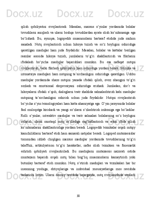 qilish   qobiliyatini   rivojlantiradi.   Masalan,   maxsus   o‘yinlar   yordamida   bolalar
tovushlarni   aniqlash   va   ularni   boshqa   tovushlardan   ajrata   olish   ko‘nikmasiga   ega
bo‘lishadi.   Bu,   ayniqsa,   logopedik   muammolarni   bartaraf   etishda   juda   muhim
sanaladi.   Nutq   rivojlantirish   uchun   hikoya   tuzish   va   so‘z   boyligini   oshirishga
qaratilgan   mashqlar   ham   juda   foydalidir.   Masalan,   bolalar   va   kattalar   berilgan
rasmlar   asosida   hikoya   tuzish,   jumlalarni   to‘g‘ri   shakllantirish   va   fikrlarini
ifodalash   bo‘yicha   mashqlar   bajarishlari   mumkin.   Bu   esa   nafaqat   nutqni
rivojlantirish, balki fikrlash qobiliyatini ham oshirishga yordam beradi. Mimika va
intonatsiya   mashqlari   ham   nutqning   ta’sirchanligini   oshirishga   qaratilgan.   Ushbu
mashqlar   yordamida   shaxs   nutqini   yanada   ifodali   qilish,   ovoz   ohangini   to‘g‘ri
sozlash   va   emotsional   ekspressiyani   oshirishga   erishadi.   Jumladan,   she’r   va
hikoyalarni ifodali o‘qish, dialoglarni teatr shaklida sahnalashtirish kabi mashqlar
nutqning   ta’sirchanligini   oshirish   uchun   juda   foydalidir.   Nutqni   rivojlantirish
bo‘yicha o‘yin texnologiyalari ham katta ahamiyatga ega. O‘yin jarayonida bolalar
faol  muloqotga kirishadi  va  yangi  so‘zlarni  o‘zlashtirish  imkoniga  ega bo‘ladilar.
Rolli   o‘yinlar,   interaktiv   mashqlar   va   teatr   sahnalari   bolalarning   so‘z   boyligini
oshirish,   ularni   mustaqil   nutq   so‘zlashga   rag‘batlantirish   va   erkin   ifoda   qilish
ko‘nikmalarini shakllantirishga yordam beradi. Logopedik texnikalar orqali nutqiy
kamchiliklarni bartaraf etish ham samarali natijalar beradi. Logoped mutaxassislar
tomonidan   ishlab   chiqilgan   maxsus   mashqlar   yordamida   tovushlarning   to‘g‘ri
talaffuzi,   artikulyatsion   to‘g‘ri   harakatlar,   nafas   olish   texnikasi   va   fonematik
eshitish   qobiliyati   rivojlantiriladi.   Bu   mashqlarni   mutaxassis   nazorati   ostida
muntazam   bajarish   orqali   nutq   bilan   bog‘liq   muammolarni   kamaytirish   yoki
butunlay   bartaraf   etish   mumkin.   Nutq   o‘stirish   mashqlari   va   texnikalari   har   bir
insonning   yoshiga,   ehtiyojlariga   va   individual   xususiyatlariga   mos   ravishda
tanlanishi   lozim.   Ularni   doimiy   ravishda   bajarganda,   nutq   rivojlanishida   sezilarli
38