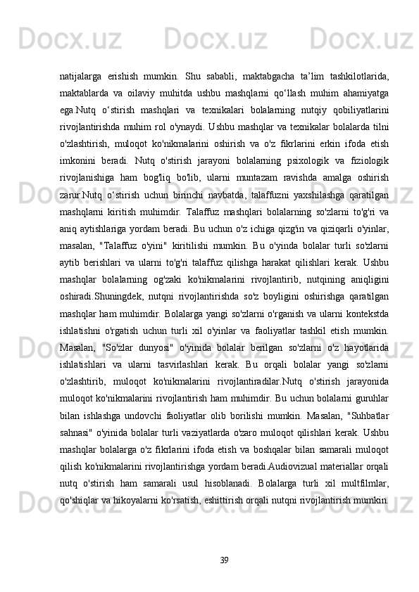 natijalarga   erishish   mumkin.   Shu   sababli,   maktabgacha   ta’lim   tashkilotlarida,
maktablarda   va   oilaviy   muhitda   ushbu   mashqlarni   qo‘llash   muhim   ahamiyatga
ega.Nutq   o‘stirish   mashqlari   va   texnikalari   bolalarning   nutqiy   qobiliyatlarini
rivojlantirishda muhim  rol  o'ynaydi. Ushbu mashqlar  va texnikalar  bolalarda  tilni
o'zlashtirish,   muloqot   ko'nikmalarini   oshirish   va   o'z   fikrlarini   erkin   ifoda   etish
imkonini   beradi.   Nutq   o'stirish   jarayoni   bolalarning   psixologik   va   fiziologik
rivojlanishiga   ham   bog'liq   bo'lib,   ularni   muntazam   ravishda   amalga   oshirish
zarur.Nutq   o‘stirish   uchun   birinchi   navbatda,   talaffuzni   yaxshilashga   qaratilgan
mashqlarni   kiritish   muhimdir.   Talaffuz   mashqlari   bolalarning   so'zlarni   to'g'ri   va
aniq aytishlariga yordam beradi. Bu uchun o'z ichiga qizg'in va qiziqarli o'yinlar,
masalan,   "Talaffuz   o'yini"   kiritilishi   mumkin.   Bu   o'yinda   bolalar   turli   so'zlarni
aytib   berishlari   va   ularni   to'g'ri   talaffuz   qilishga   harakat   qilishlari   kerak.   Ushbu
mashqlar   bolalarning   og'zaki   ko'nikmalarini   rivojlantirib,   nutqining   aniqligini
oshiradi.Shuningdek,   nutqni   rivojlantirishda   so'z   boyligini   oshirishga   qaratilgan
mashqlar  ham muhimdir. Bolalarga yangi so'zlarni  o'rganish va ularni  kontekstda
ishlatishni   o'rgatish   uchun   turli   xil   o'yinlar   va   faoliyatlar   tashkil   etish   mumkin.
Masalan,   "So'zlar   dunyosi"   o'yinida   bolalar   berilgan   so'zlarni   o'z   hayotlarida
ishlatishlari   va   ularni   tasvirlashlari   kerak.   Bu   orqali   bolalar   yangi   so'zlarni
o'zlashtirib,   muloqot   ko'nikmalarini   rivojlantiradilar.Nutq   o'stirish   jarayonida
muloqot ko'nikmalarini rivojlantirish ham muhimdir. Bu uchun bolalarni guruhlar
bilan   ishlashga   undovchi   faoliyatlar   olib   borilishi   mumkin.   Masalan,   "Suhbatlar
sahnasi"  o'yinida bolalar  turli  vaziyatlarda o'zaro muloqot  qilishlari  kerak. Ushbu
mashqlar   bolalarga   o'z   fikrlarini   ifoda   etish   va   boshqalar   bilan   samarali   muloqot
qilish ko'nikmalarini rivojlantirishga yordam beradi.Audiovizual materiallar orqali
nutq   o'stirish   ham   samarali   usul   hisoblanadi.   Bolalarga   turli   xil   multfilmlar,
qo'shiqlar va hikoyalarni ko'rsatish, eshittirish orqali nutqni rivojlantirish mumkin.
39