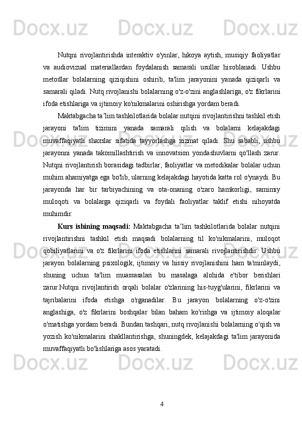 Nutqni   rivojlantirishda   interaktiv   o'yinlar,   hikoya   aytish,   musiqiy   faoliyatlar
va   audiovizual   materiallardan   foydalanish   samarali   usullar   hisoblanadi.   Ushbu
metodlar   bolalarning   qiziqishini   oshirib,   ta'lim   jarayonini   yanada   qiziqarli   va
samarali qiladi. Nutq rivojlanishi bolalarning o'z-o'zini anglashlariga, o'z fikrlarini
ifoda etishlariga va ijtimoiy ko'nikmalarini oshirishga yordam beradi.
Maktabgacha ta lim tashkilotlarida bolalar nutqini rivojlantirishni tashkil etishʼ
jarayoni   ta'lim   tizimini   yanada   samarali   qilish   va   bolalarni   kelajakdagi
muvaffaqiyatli   shaxslar   sifatida   tayyorlashga   xizmat   qiladi.   Shu   sababli,   ushbu
jarayonni   yanada   takomillashtirish   va   innovatsion   yondashuvlarni   qo'llash   zarur.
Nutqni rivojlantirish borasidagi tadbirlar, faoliyatlar va metodikalar bolalar uchun
muhim ahamiyatga ega bo'lib, ularning kelajakdagi hayotida katta rol o'ynaydi. Bu
jarayonda   har   bir   tarbiyachining   va   ota-onaning   o'zaro   hamkorligi,   samimiy
muloqoti   va   bolalarga   qiziqarli   va   foydali   faoliyatlar   taklif   etishi   nihoyatda
muhimdir.
Kurs   ishining   maqsadi:   Maktabgacha   ta lim   tashkilotlarida   bolalar   nutqini	
ʼ
rivojlantirishni   tashkil   etish   maqsadi   bolalarning   til   ko'nikmalarini,   muloqot
qobiliyatlarini   va   o'z   fikrlarini   ifoda   etishlarini   samarali   rivojlantirishdir.   Ushbu
jarayon   bolalarning   psixologik,   ijtimoiy   va   hissiy   rivojlanishini   ham   ta'minlaydi,
shuning   uchun   ta'lim   muassasalari   bu   masalaga   alohida   e'tibor   berishlari
zarur.Nutqni   rivojlantirish   orqali   bolalar   o'zlarining   his-tuyg'ularini,   fikrlarini   va
tajribalarini   ifoda   etishga   o'rganadilar.   Bu   jarayon   bolalarning   o'z-o'zini
anglashiga,   o'z   fikrlarini   boshqalar   bilan   baham   ko'rishga   va   ijtimoiy   aloqalar
o'rnatishga yordam beradi. Bundan tashqari, nutq rivojlanishi bolalarning o'qish va
yozish   ko'nikmalarini   shakllantirishga,   shuningdek,   kelajakdagi   ta'lim   jarayonida
muvaffaqiyatli bo'lishlariga asos yaratadi.
4