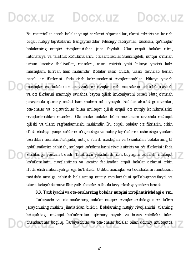 Bu materiallar orqali bolalar yangi so'zlarni o'rganadilar, ularni eshitish va ko'rish
orqali   nutqiy tajribalarini   kengaytiradilar.  Musiqiy  faoliyatlar, xususan,   qo'shiqlar
bolalarning   nutqini   rivojlantirishda   juda   foydali.   Ular   orqali   bolalar   ritm,
intonatsiya   va   talaffuz   ko'nikmalarini   o'zlashtiradilar.Shuningdek,   nutqni   o'stirish
uchun   kreativ   faoliyatlar,   masalan,   rasm   chizish   yoki   hikoya   yozish   kabi
mashqlarni   kiritish   ham   muhimdir.   Bolalar   rasm   chizib,   ularni   tasvirlab   berish
orqali   o'z   fikrlarini   ifoda   etish   ko'nikmalarini   rivojlantiradilar.   Hikoya   yozish
mashqlari esa bolalar o'z tasavvurlarini rivojlantirish, voqealarni tartib bilan aytish
va o'z  fikrlarini  mantiqiy  ravishda   bayon qilish  imkoniyatini  beradi.Nutq  o'stirish
jarayonida   ijtimoiy   muhit   ham   muhim   rol   o'ynaydi.   Bolalar   atrofidagi   odamlar,
ota-onalar   va   o'qituvchilar   bilan   muloqot   qilish   orqali   o'z   nutqiy   ko'nikmalarini
rivojlantirishlari   mumkin.   Ota-onalar   bolalar   bilan   muntazam   ravishda   muloqot
qilishi   va   ularni   rag'batlantirishi   muhimdir.   Bu   orqali   bolalar   o'z   fikrlarini   erkin
ifoda etishga, yangi so'zlarni o'rganishga va nutqiy tajribalarini oshirishga yordam
berishlari  mumkin.Natijada,  nutq o‘stirish mashqlari  va texnikalari  bolalarning til
qobiliyatlarini oshirish, muloqot ko'nikmalarini rivojlantirish va o'z fikrlarini ifoda
etishlariga   yordam   beradi.   Talaffuzni   yaxshilash,   so'z   boyligini   oshirish,   muloqot
ko'nikmalarini   rivojlantirish   va   kreativ   faoliyatlar   orqali   bolalar   o'zlarini   erkin
ifoda etish imkoniyatiga ega bo'lishadi. Ushbu mashqlar va texnikalarni muntazam
ravishda   amalga   oshirish   bolalarning   nutqiy   rivojlanishini   qo'llab-quvvatlaydi   va
ularni kelajakda muvaffaqiyatli shaxslar sifatida tayyorlashga yordam beradi.
3.3.  Tarbiyachi va ota-onalarning bolalar nutqini rivojlantirishdagi o‘rni.
Tarbiyachi   va   ota-onalarning   bolalar   nutqini   rivojlantirishdagi   o‘rni   ta'lim
jarayonining   muhim   jihatlaridan   biridir.   Bolalarning   nutqiy   rivojlanishi,   ularning
kelajakdagi   muloqot   ko'nikmalari,   ijtimoiy   hayoti   va   hissiy   intellekti   bilan
chambarchas   bog'liq.   Tarbiyachilar   va   ota-onalar   bolalar   bilan   doimiy   muloqotda
40