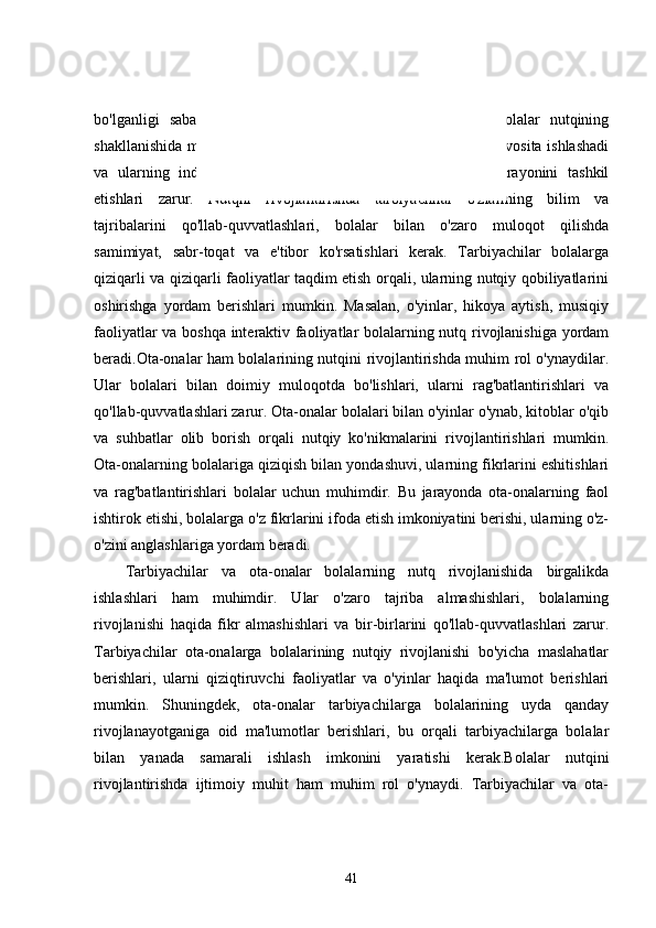 bo'lganligi   sababli,   ularning   tutgan   o'rni   va   yondashuvlari   bolalar   nutqining
shakllanishida muhim rol o'ynaydi. Tarbiyachilar bolalar bilan bevosita ishlashadi
va   ularning   individual   xususiyatlarini   inobatga   olib,   ta'lim   jarayonini   tashkil
etishlari   zarur.   Nutqni   rivojlantirishda   tarbiyachilar   o'zlarining   bilim   va
tajribalarini   qo'llab-quvvatlashlari,   bolalar   bilan   o'zaro   muloqot   qilishda
samimiyat,   sabr-toqat   va   e'tibor   ko'rsatishlari   kerak.   Tarbiyachilar   bolalarga
qiziqarli va qiziqarli faoliyatlar taqdim etish orqali, ularning nutqiy qobiliyatlarini
oshirishga   yordam   berishlari   mumkin.   Masalan,   o'yinlar,   hikoya   aytish,   musiqiy
faoliyatlar va boshqa interaktiv faoliyatlar bolalarning nutq rivojlanishiga yordam
beradi.Ota-onalar ham bolalarining nutqini rivojlantirishda muhim rol o'ynaydilar.
Ular   bolalari   bilan   doimiy   muloqotda   bo'lishlari,   ularni   rag'batlantirishlari   va
qo'llab-quvvatlashlari zarur. Ota-onalar bolalari bilan o'yinlar o'ynab, kitoblar o'qib
va   suhbatlar   olib   borish   orqali   nutqiy   ko'nikmalarini   rivojlantirishlari   mumkin.
Ota-onalarning bolalariga qiziqish bilan yondashuvi, ularning fikrlarini eshitishlari
va   rag'batlantirishlari   bolalar   uchun   muhimdir.   Bu   jarayonda   ota-onalarning   faol
ishtirok etishi, bolalarga o'z fikrlarini ifoda etish imkoniyatini berishi, ularning o'z-
o'zini anglashlariga yordam beradi.
Tarbiyachilar   va   ota-onalar   bolalarning   nutq   rivojlanishida   birgalikda
ishlashlari   ham   muhimdir.   Ular   o'zaro   tajriba   almashishlari,   bolalarning
rivojlanishi   haqida   fikr   almashishlari   va   bir-birlarini   qo'llab-quvvatlashlari   zarur.
Tarbiyachilar   ota-onalarga   bolalarining   nutqiy   rivojlanishi   bo'yicha   maslahatlar
berishlari,   ularni   qiziqtiruvchi   faoliyatlar   va   o'yinlar   haqida   ma'lumot   berishlari
mumkin.   Shuningdek,   ota-onalar   tarbiyachilarga   bolalarining   uyda   qanday
rivojlanayotganiga   oid   ma'lumotlar   berishlari,   bu   orqali   tarbiyachilarga   bolalar
bilan   yanada   samarali   ishlash   imkonini   yaratishi   kerak.Bolalar   nutqini
rivojlantirishda   ijtimoiy   muhit   ham   muhim   rol   o'ynaydi.   Tarbiyachilar   va   ota-
41