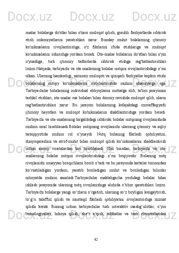 onalar bolalarga do'stlar bilan o'zaro muloqot qilish, guruhli faoliyatlarda ishtirok
etish   imkoniyatlarini   yaratishlari   zarur.   Bunday   muhit   bolalarning   ijtimoiy
ko'nikmalarini   rivojlantirishga,   o'z   fikrlarini   ifoda   etishlariga   va   muloqot
ko'nikmalarini oshirishga yordam beradi. Ota-onalar bolalarini do'stlari bilan o'yin
o'ynashga,   turli   ijtimoiy   tadbirlarda   ishtirok   etishga   rag'batlantirishlari
lozim.Natijada, tarbiyachi va ota-onalarning bolalar nutqini rivojlantirishdagi o‘rni
ulkan. Ularning hamkorligi, samimiy muloqoti va qiziqarli faoliyatlar taqdim etishi
bolalarning   nutqiy   ko'nikmalarini   rivojlantirishda   muhim   ahamiyatga   ega.
Tarbiyachilar   bolalarning   individual   ehtiyojlarini   inobatga   olib,   ta'lim   jarayonini
tashkil etishlari, ota-onalar esa bolalari bilan doimiy ravishda muloqot qilib, ularni
rag'batlantirishlari   zarur.   Bu   jarayon   bolalarning   kelajakdagi   muvaffaqiyatli
ijtimoiy   hayotlari   va   muloqot   ko'nikmalarini   shakllantirishga   yordam   beradi.
Tarbiyachi va ota-onalarning birgalikdagi ishtiroki bolalar nutqining rivojlanishida
muhim   omil   hisoblanadi.Bolalar   nutqining   rivojlanishi   ularning   ijtimoiy   va   aqliy
taraqqiyotida   muhim   rol   o‘ynaydi.   Nutq   bolaning   fikrlash   qobiliyatini,
dunyoqarashini   va   atrof-muhit   bilan   muloqot   qilish   ko‘nikmalarini   shakllantirish
uchun   asosiy   vositalardan   biri   hisoblanadi.   Shu   boisdan,   tarbiyachi   va   ota-
onalarning   bolalar   nutqini   rivojlantirishdagi   o‘rni   beqiyosdir.   Bolaning   nutq
rivojlanishi muayyan bosqichlarni bosib o‘tadi va bu jarayonda kattalar tomonidan
ko‘rsatiladigan   yordam,   yaratib   beriladigan   muhit   va   beriladigan   bilimlar
nihoyatda   muhim   sanaladi.Tarbiyachilar   maktabgacha   yoshdagi   bolalar   bilan
ishlash   jarayonida   ularning   nutq   rivojlanishiga   alohida   e’tibor   qaratishlari   lozim.
Tarbiyachi bolalarga yangi so‘zlarni o‘rgatish, ularning so‘z boyligini kengaytirish,
to‘g‘ri   talaffuz   qilish   va   mustaqil   fikrlash   qobiliyatini   rivojlantirishga   xizmat
qilishi   kerak.   Buning   uchun   tarbiyachilar   turli   interaktiv   mashg‘ulotlar,   o‘yin
texnologiyalari,   hikoya   qilish,   she’r   o‘qish,   suhbatlar   va   teatr   elementlaridan
42