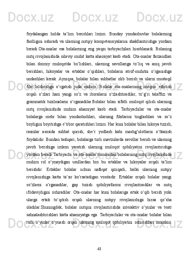 foydalangan   holda   ta’lim   berishlari   lozim.   Bunday   yondashuvlar   bolalarning
faolligini   oshiradi   va   ularning   nutqiy   kompetensiyalarini   shakllantirishga   yordam
beradi.Ota-onalar   esa   bolalarning   eng   yaqin   tarbiyachilari   hisoblanadi.   Bolaning
nutq rivojlanishida oilaviy muhit katta ahamiyat kasb etadi. Ota-onalar farzandlari
bilan   doimiy   muloqotda   bo‘lishlari,   ularning   savollariga   to‘liq   va   aniq   javob
berishlari,   hikoyalar   va   ertaklar   o‘qishlari,   bolalarni   atrof-muhitni   o‘rganishga
undashlari   kerak.   Ayniqsa,   bolalar   bilan   suhbatlar   olib   borish   va   ularni   mustaqil
fikr   bildirishga   o‘rgatish   juda   muhim.   Bolalar   ota-onalarining   nutqini   eshitish
orqali   o‘zlari   ham   yangi   so‘z   va   iboralarni   o‘zlashtiradilar,   to‘g‘ri   talaffuz   va
grammatik   tuzilmalarni   o‘rganadilar.Bolalar   bilan   sifatli   muloqot   qilish   ularning
nutq   rivojlanishida   muhim   ahamiyat   kasb   etadi.   Tarbiyachilar   va   ota-onalar
bolalarga   mehr   bilan   yondashishlari,   ularning   fikrlarini   tinglashlari   va   so‘z
boyligini boyitishga e’tibor qaratishlari lozim. Har kuni bolalar bilan hikoya tuzish,
rasmlar   asosida   suhbat   qurish,   she’r   yodlash   kabi   mashg‘ulotlarni   o‘tkazish
foydalidir. Bundan tashqari, bolalarga turli mavzularda savollar berish va ularning
javob   berishiga   imkon   yaratish   ularning   muloqot   qobiliyatini   rivojlantirishga
yordam beradi.Tarbiyachi va ota-onalar tomonidan bolalarning nutq rivojlanishida
muhim   rol   o‘ynaydigan   usullardan   biri   bu   ertaklar   va   hikoyalar   orqali   ta’lim
berishdir.   Ertaklar   bolalar   uchun   nafaqat   qiziqarli,   balki   ularning   nutqiy
rivojlanishiga   katta   ta’sir   ko‘rsatadigan   vositadir.   Ertaklar   orqali   bolalar   yangi
so‘zlarni   o‘rganadilar,   gap   tuzish   qobiliyatlarini   rivojlantiradilar   va   nutq
ifodaviyligini   oshiradilar.   Ota-onalar   har   kuni   bolalariga   ertak   o‘qib   berish   yoki
ularga   ertak   to‘qitish   orqali   ularning   nutqiy   rivojlanishiga   hissa   qo‘sha
oladilar.Shuningdek,   bolalar   nutqini   rivojlantirishda   interaktiv   o‘yinlar   va   teatr
sahnalashtirishlari  katta ahamiyatga ega. Tarbiyachilar va ota-onalar  bolalar bilan
rolli   o‘yinlar   o‘ynash   orqali   ularning   muloqot   qobiliyatini   oshirishlari   mumkin.
43